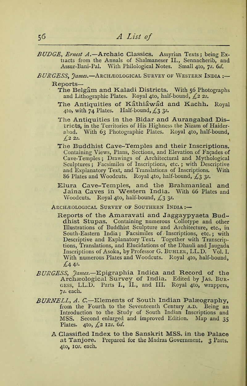 BUDGE, Ernest A.—Archaic Classics. Assyrian Texts ; being Ex- tracts from the Annals of Shalmaneser II., Sennacherib, and Assur-Bani-Pal. With Philological Notes. Small 4to, Js. 6d. BURGESS, James.—Archeological Survey of Western India Reports— The Belgam and Kaladi Districts. With 56 Photographs and Lithographic Plates. Royal 4to, half-bound, £2 2s. The Antiquities of Kathiawad and Kachh. Royal 4to, with 74 Plates. Plalf-bound, £3 31-. The Antiquities in the Bidar and Aurangabad Dis- tricts, in the Territories of His Highness the Nizam of Haider- abad. With 63 Photographic Plates. Royal 4to, half-bound, £2 2j. The Buddhist Cave-Temples and their Inscriptions. Containing Views, Plans, Sections, and Elevation of Fajades of Cave-Temples; Drawings of Architectural and Mythological Sculptures ; Facsimiles of Inscriptions, etc.; with Descriptive and Explanatory Text, and Translations of Inscriptions. With 86 Plates and Woodcuts. Royal 4to, half-bound, £3 31-. Elura Cave-Temples, and the Brahmanical and Jaina Caves in Western India. With 66 Plates and Woodcuts. Royal 4to, half-bound, £3 3s. Archeological Survey of Southern India:— Reports of the Amaravati and Jaggaypyaeta Bud- dhist Stupas. Containing numerous Collotype and other Illustrations of Buddhist Sculpture and Architecture, etc., in South-Eastern India; Facsimiles of Inscriptions, etc.; with Descriptive and Explanatory Text. Together with Transcrip- tions, Translations, and Elucidations of the Dhauli and Jaugada Inscriptions of Asoka, by Professor G. Buhlek, LL.D. Vol. I. With numerous Plates and Woodcuts. Royal 4to, half-bound, £4 4-f- BURGESS, James.—Epigraphia Indica and Record of the Archaeological Survey of India. Edited by Jas. Bur- gess, LL.D. Parts I., II., and III. Royal 4to, wrappers, 7s. each. BURNELL, A. C.—Elements of South Indian Palaeography, from the Fourth to the Seventeenth Century a.d. Being an Introduction to the Study of South Indian Inscriptions and MSS. Second enlarged and improved Edition. Map and 33 Plates. 4to, £2 12s. 6d. A Classified Index to the Sanskrit MSS. in the Palace at Tanjore. Prepared for the Madras Government. 3 Parts. 4to, 1 or, each.