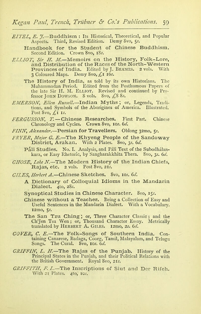 EITEL, E. J.—Buddhism : Its Historical, Theoretical, and Popular Aspects. Third, Revised Edition. Demy Svo, 5J. Handbook for the Student of Chinese Buddhism. Second Edition. Crown 8vo, iSr. ELLIOT,; Sir H. M.—Memoirs on the History, Folk-Lore, and Distribution of the Races of the North-Western Provinces of India. Edited by J. Beames. 2 vols. With 3 Coloured Maps. Demy 8vo, £1 16s. The History of India, as told by its own Historians. The Muhammadan Period. Edited from the Posthumous Papers of the late Sir Ii. M. Elliot. Revised and continued by Pro- fessor John Dowson. 8 vols. 8vo, ^8 8r. EMERSON,\ Ellen Russell.—Indian Myths ; or, Legends, Tradi- tions, and Symbols of the Aborigines of America. Illustrated. Post Svo, £1 Is. EERGUSSON, T. — Chinese Researches. First Part. Chinese Chronology and Cycles. Crown Svo, 10s. 6d. FINN, Alexander.—Persian for Travellers. Oblong 321110, Sr. FRYER, Major G. E.—The Khyeng People of the Sandoway District, Arakan. With 2 Plates. 8vo, y. 6d. Pali Studies, No. I. Analysis, and Pali Text of the Subodhalan- kara, or Easy Rhetoric, by Sangharakkhita Thera. 8vo, y. 6d. CHOSE, Loke N.—The Modern History of the Indian Chiefs, Rajas, etc. 2 vols. Post 8vo, 21s. GILES, Herbert A.—Chinese Sketches. Svo, 10s. 6d. A Dictionary of Colloquial Idioms in the Mandarin Dialect. 4to, 28r. Synoptical Studies in Chinese Character. 8vo, 15r, Chinese without a Teacher. Being a Collection of Easy and Useful Sentences in the Mandarin Dialect. With a Vocabulary. i2mo, 5r. The San Tzu Ching; or, Three Character Classic; and the Ch’Jen Tsu Wen; or, Thousand Character Essay. Metrically translated by Herbert A. Giles. i2mo, 2s. 6d. COVER, C. E.—The Folk-Songs of Southern India. Con- taining Canarese, Badaga, Coorg, Tamil, Malayalam, and Telugu Songs. The Cural. 8vo, 10s. 6d. GRIFFIN, L. H.—The Rajas of the Punjab. History of the Principal States in the Punjab, and their Political Relations with the British Government. Royal 8vo, 2U. GRIFFITH, F. L.—The Inscriptions of Siut and Der Rifeh. With 21 Plates. 4to, lor.