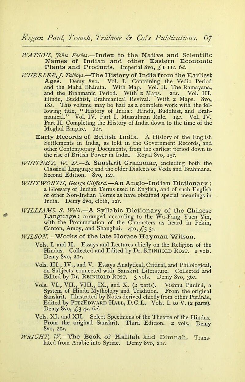 WATSON, John Fortes.—Index to the Native and Scientific Names of Indian and other Eastern Economic Plants and Products. Imperial 8vo, £\ nr. 6d. WHEELER,J. Talboys.—The History of India from the Earliest Ages. Demy 8vo. Vol. I. Containing the Vedic Period and the Maha Bharata. With Map. Vol. II. The Ramayana, and the Brahmanic Period. With 2 Maps. 2is. Vol. III. Hindu, Buddhist, Brahmanical Revival. With 2 Maps. 8vo, i8j. This volume may be had as a complete work with the fol- lowing title, “History of India: Hindu, Buddhist, and Brah- manical.” Vol. IV. Part I. Mussulman Rule. 141. Vol. IV. Part II. Completing the Plistory of India down to the time of the Moghul Empire. 12s. Early Records of British India. A History of the English Settlements in India, as told in the Government Records, and other Contemporary Documents, from the earliest period down to the rise of British Power in India. Royal 8vo, 15J. WHITNEY, W. D.—A Sanskrit Grammar, including both the Classical Language and the older Dialects of Veda and Brahmana. Second Edition. 8vo, 12s. WHITWORTH, George Clifford.—An Anglo-Indian Dictionary : a Glossary of Indian Terms used in English, and of such English or other Non-Indian Terms as have obtained special meanings in India. Demy 8vo, cloth, 124. WILLIAMS, S. Wells.—A Syllabic Dictionary of the Chinese Language ; arranged according to the Wu-Fang Yuen Yin, with the Pronunciation of the Characters as heard in Pekin, Canton, Amoy, and Shanghai. 4to, ^5 5s. WILSON.—Works of the late Horace Hayman Wilson, Vols. I. and II. Essays and Lectures chiefly on the Religion of the Hindus. Collected and Edited by Dr. Reinhold Rost. 2 vols. Demy 8vo, 21 s. Vols. III., IV., and V. Essays Analytical, Critical, and Philological, on Subjects connected with Sanskrit Literature. Collected and Edited by Dr. Reinhold Rost. 3 vols. Demy 8vo, 36^. Vols. VI., VII., VIII., IX., and X. (2 parts). Vishnu Purana, a System of Hindu Mythology and Tradition. From the original Sanskrit. Illustrated by Notes derived chiefly from other Puranas, Edited by FitzEdward Hall, D.C.L. Vols. I. to V. (2 parts). Demy 8vo, £3 4j. 6d. Vols. XI. and XII. Select Specimens of the Theatre of the Hindus. From the original Sanskrit. Third Edition. 2 vols. Demy 8vo, 21 s. WRIGHT, W.—The Book of Kalilah and Dimnah. Trans- lated from Arabic into Syriac. Demy Svo, 2is.