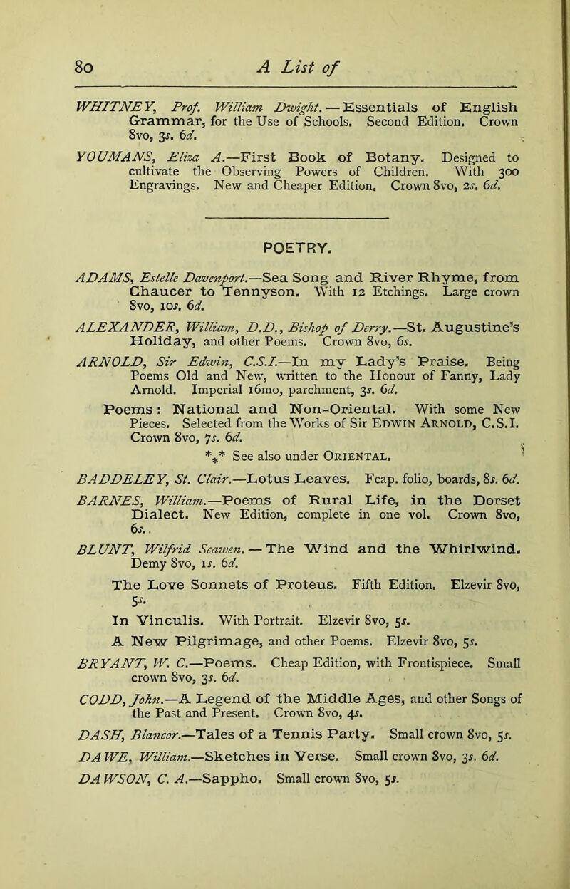 WHITNEY, Prof. William. Dwight. — Essentials of English Grammar, for the Use of Schools. Second Edition. Crown 8vo, 2s- 6d. YOUMANS, Eliza A.—First Book of Botany. Designed to cultivate the Observing Powers of Children. With 300 Engravings. New and Cheaper Edition. Crown 8vo, 2s. 6d. POETRY. ADAMS, Estelle Davenport.—Sea Song and River Rhyme, from Chaucer to Tennyson. With 12 Etchings. Large crown 8vo, 1 or. 6cl. ALEXANDER, William, D.D., Bishop of Derry.—St. Augustine’s Holiday, and other Poems. Crown 8vo, 6s. ARNOLD, Sir Edwin, C.S.I.—In my Lady’s Praise. Being Poems Old and New, written to the Honour of Fanny, Lady Arnold. Imperial i6mo, parchment, 31. 6d. Poems: National and Non-Oriental. With some New Pieces. Selected from the Works of Sir Edwin Arnold, C.S.I. Crown 8vo, 7s. 6d. *** See also under Oriental. BADDELEY, St. Clair.—Lotus Leaves. Fcap. folio, boards, 8r. 6d. BARNES, William.—Poems of Rural Life, in the Dorset Dialect. New Edition, complete in one vol. Crown 8vo, 6r.. BLUNT, Wilfrid Scawen. — The Wind and the Whirlwind. Demy 8vo, ir. 6d. The Love Sonnets of Proteus. Fifth Edition. Elzevir Svo, 5s- In Vinculis. With Portrait. Elzevir 8vo, Sr. A New Pilgrimage, and other Poems. Elzevir 8vo, 5r. BRYANT, W. C.—Poems. Cheap Edition, with Frontispiece, Small crown 8vo, 3r. 6d. CODD, John.—A Legend of the Middle Ages, and other Songs of the Past and Present. Crown Svo, 4r. DASH, Blancor.—Tales of a Tennis Party. Small crown 8vo, sr. DA WE, William.—Sketches in Verse. Small crown 8vo, 3r. 6d. DA WSON, C. A.—Sappho. Small crown 8vo, Sr.