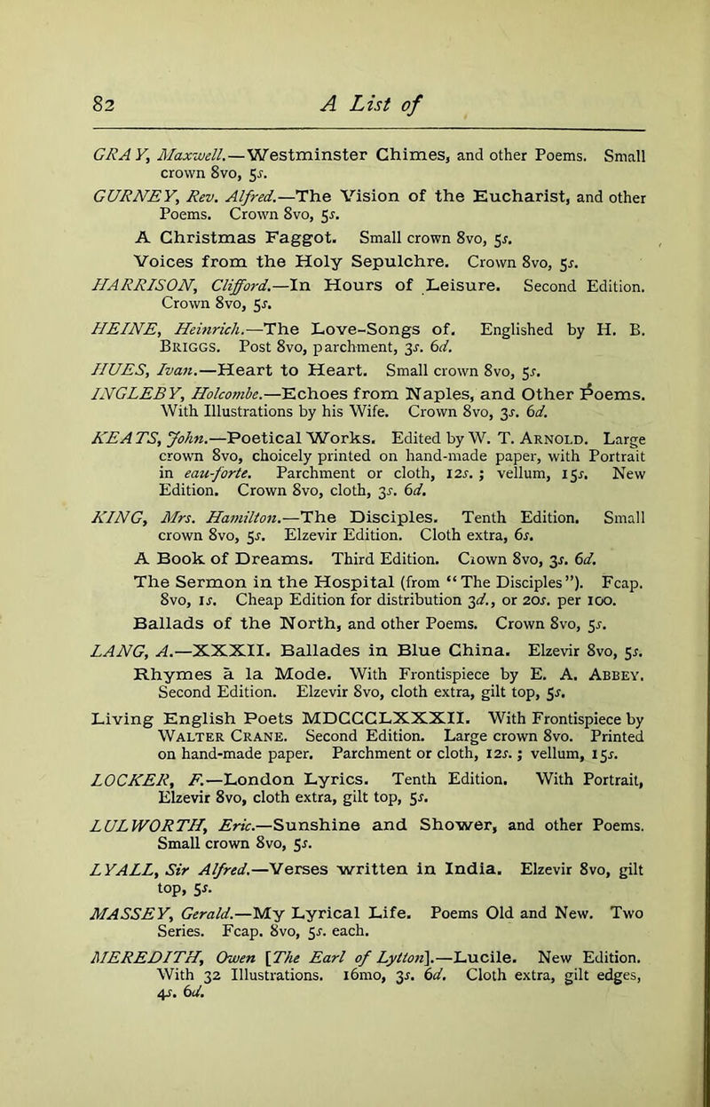 GRAY, Maxwell.—Westminster Chimes, and other Poems. Small crown 8vo, 5s. GURNEY, Rev. Alfred.—The Vision of the Eucharist, and other Poems. Crown 8vo, 5-r. A Christmas Faggot. Small crown 8vo, Sr. Voices from the Holy Sepulchre. Crown 8vo, 5r. HARRISON, Clifford.—In Hours of Leisure. Second Edition. Crown 8vo, Sr. HEINE, Heinrich.—The Love-Songs of. Englished by H. B. Briggs. Post 8vo, parchment, 3r. 6d. HUES, Ivan.—Heart to Heart. Small crown 8vo, $s. INGLEBY, Holcombe.—Echoes from Naples, and Other iPoems. With Illustrations by his Wife. Crown 8vo, 31-. 6d. HE A TS, John.—Poetical Works. Edited by W. T. Arnold. Large crown 8vo, choicely printed on hand-made paper, with Portrait in eau-forte. Parchment or cloth, 12s.; vellum, 151. New Edition. Crown 8vo, cloth, 31-. 6d. KING, Mrs. Hamilton.—The Disciples. Tenth Edition. Small crown 8vo, 5s. Elzevir Edition. Cloth extra, 6s. A Book of Dreams. Third Edition. Ciown 8vo, 31. 6d. The Sermon in the Hospital (from “The Disciples”). Fcap. 8vo, is. Cheap Edition for distribution 3d., or 20s. per 100. Ballads of the North, and other Poems. Crown 8vo, 51-. LANG, A.—XXXII. Ballades in Blue China. Elzevir 8vo, 5*. Rhymes a la Mode. With Frontispiece by E. A. Abbey. Second Edition. Elzevir 8vo, cloth extra, gilt top, $s. Living English Poets MDCCCLXXXII. With Frontispiece by Walter Crane. Second Edition. Large crown 8vo. Printed on hand-made paper. Parchment or cloth, 12s.; vellum, 15.1. LOCKER, F.—London Lyrics. Tenth Edition. With Portrait, Elzevir 8vo, cloth extra, gilt top, Sr. LUL WORTH, Eric.—Sunshine and Shower, and other Poems. Small crown 8vo, 5s. LYALL, Sir Alfred.—Verses written in India. Elzevir 8vo, gilt top, 5r. MASSEY, Gerald.—My Lyrical Life. Poems Old and New. Two Series. Fcap. 8vo, 5s. each. MEREDITH, Owen [The Earl of Lylton].—Lucile. New Edition. With 32 Illustrations. i6mo, 35. 6d. Cloth extra, gilt edges, 4s. 6d.