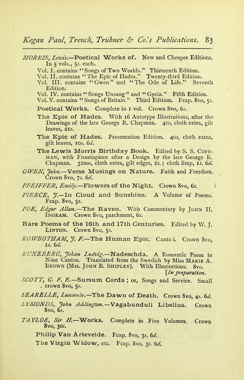 MORRIS, Lewis.—Poetical Works of. New and Cheaper Editions. In 5 vols., 5s. each. Vol. I. contains “Songs of Two Worlds.” Thirteenth Edition. Vol. II. contains “The Epic of Hades.” Twenty-third Edition. Vol. III. contains “Gwen” and “The Ode of Life.” Seventh Edition. Vol. IV. contains “Songs Unsung” and “Gycia.” Fifth Edition. Vol. V. contains “ Songs of Britain.” Third Edition. Fcap. 8vo, 5J. Poetical Works. Complete in 1 vol. Crown 8vo, 6.r. The Epic of Hades. With 16 Autotype Illustrations, after the Drawings of the late George R. Chapman. 4to, cloth extra, gilt leaves, 21s. The Epic of Hades. Presentation Edition. 4to, cloth extra, gilt leaves, ior. 6d. The Lewis Morris Birthday Book. Edited by S. S. Cope- man, with Frontispiece after a Design by the late George R. Chapman. 32mo, cloth extra, gilt edges, 2s.; cloth limp, ir. 6d, OtVEN, John.—Verse Musings on Nature. Faith and Freedom. Crown 8vo, 7s. 6d. PFEIFFER, Emily.—Flowers of the Night. Crown 8vo, 6s. PIERCE, J.—In Cloud and Sunshine. A Volume of Poems. Fcap. 8vo, 5J. POE, Edgar Allan.—The Raven. With Commentary by John II. Ingram. Crown 8vo, parchment, 6s. Rare Poems of the 16th and 17th Centuries. Edited by W. J. Linton. Crown 8vo, 5s. ROWBOTHAM, y. F.—The Human Epic. Canto i. Crown 8vo, ir. 6d. RUNEBERC, yohan Ludvig.—Nadeschda. A Romantic Poem in Nine Cantos. Translated from the Swedish by Miss Marie A. Brown (Mrs. John B. Shipley). With Illustrations. 8vo. [In preparation. SCOTT, G. F. E.—Sursum Corda ; or, Songs and Service. Small . crown 8vo, 5-r. SEARELLE, Luscombe.—The Dawn of Death. Crown 8vo, 4s. 6d. S YAIONDS, John Addington.—Vagabunduli Libellus. Crown 8vo, 6s. TAYLOR, Sir II.—Works. Complete in Five Volumes. Crown 8vo, 30s. Philip Van Artevelde. Fcap. 8vo, 3*. 6d. The Virgin Widow, etc. Fcap. 8vo, 3*. 6d.