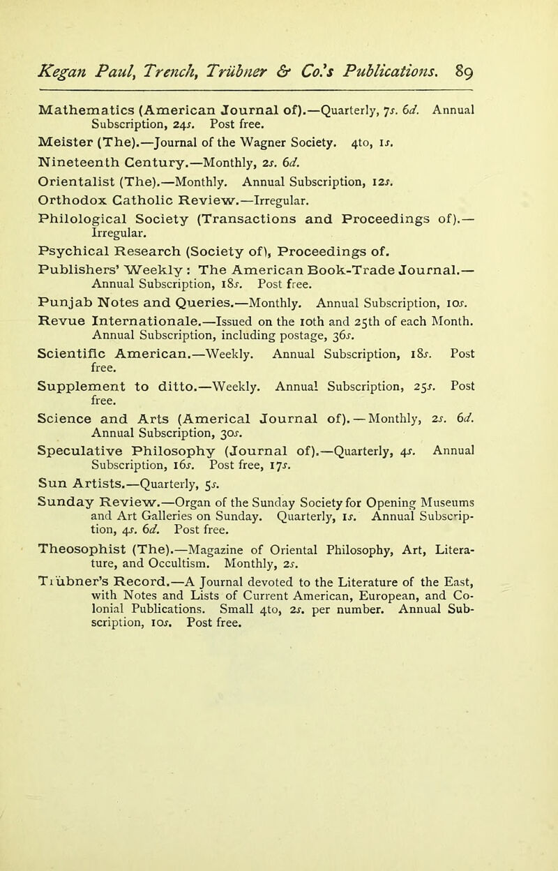 Mathematics (American Journal of).—Quarterly, 7s. (>d. Annual Subscription, 24s. Post free. Meister (The).—Journal of the Wagner Society. 4to, ir. Nineteenth Century.—Monthly, 2s. 6d. Orientalist (The).—Monthly. Annual Subscription, 12s. Orthodox Catholic Review.—Irregular. Philological Society (Transactions and Proceedings of).— Irregular. Psychical Research (Society of), Proceedings of. Publishers’ Weekly : The American Book-Trade Journal.— Annual Subscription, i8r. Post free. Punjab Notes and Queries.—Monthly. Annual Subscription, ior. Revue Internationale.—Issued on the 10th and 25th of each Month. Annual Subscription, including postage, 36s. Scientific American.—Weekly. Annual Subscription, 18s. Post free. Supplement to ditto.—Weekly. Annual Subscription, 25^. Post free. Science and Arts (Americal Journal of). — Monthly, 2s. 6d. Annual Subscription, 30^. Speculative Philosophy (Journal of).—Quarterly, 4*. Annual Subscription, i6r. Post free, 17J. Sun Artists.—Quarterly, $s. Sunday Review.—Organ of the Sunday Society for Opening Museums and Art Galleries on Sunday. Quarterly, u. Annual Subscrip- tion, 4s. 6d. Post free. Theosophist (The).—Magazine of Oriental Philosophy, Art, Litera- ture, and Occultism. Monthly, 2s. Ti ubner’s Record.—A Journal devoted to the Literature of the East, with Notes and Lists of Current American, European, and Co- lonial Publications. Small 4to, 2s. per number. Annual Sub- scription, 1 or. Post free.