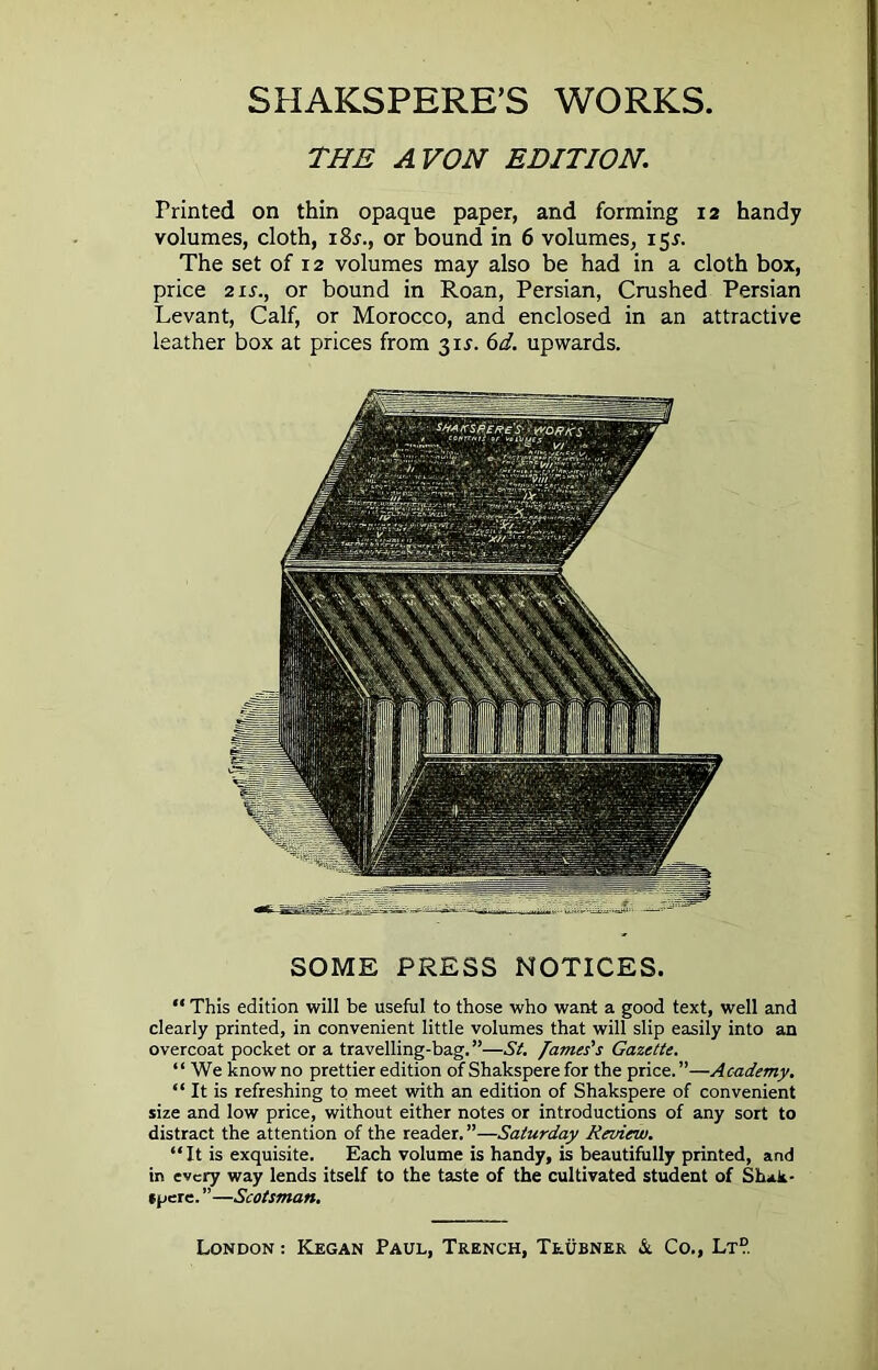 THE AVON EDITION. Printed on thin opaque paper, and forming 12 handy volumes, cloth, i8x., or bound in 6 volumes, 15*. The set of 12 volumes may also be had in a cloth box, price 2 ix., or bound in Roan, Persian, Crushed Persian Levant, Calf, or Morocco, and enclosed in an attractive leather box at prices from 311. 6d. upwards. SOME PRESS NOTICES. “ This edition will be useful to those who want a good text, well and clearly printed, in convenient little volumes that will slip easily into an overcoat pocket or a travelling-bag.”—St. James's Gazette. “ We know no prettier edition of Shakspere for the price. ”—Academy. “ It is refreshing to meet with an edition of Shakspere of convenient size and low price, without either notes or introductions of any sort to distract the attention of the reader. ”—Saturday Review. “It is exquisite. Each volume is handy, is beautifully printed, and in every way lends itself to the taste of the cultivated student of Shak- spere. ”—Scotsman.