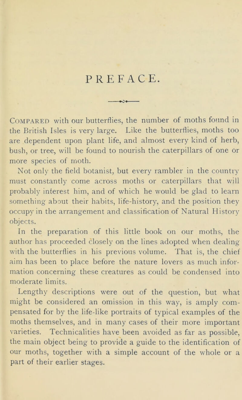 PREFACE. Compared with our butterflies, the number of moths found in the British Isles is very large. Like the butterflies, moths too are dependent upon plant life, and almost every kind of herb, bush, or tree, will be found to nourish the caterpillars of one or more species of moth. Not only the field botanist, but every rambler in the country must constantly come across moths or caterpillars that will probably interest him, and of which he would be glad to learn something about their habits, life-history, and the position they occupy in the arrangement and classification of Natural History objects. In the preparation of this little book on our moths, the author has proceeded closely on the lines adopted when dealing with the butterflies in his previous volume. That is, the chief aim has been to place before the nature lovers as much infor- mation concerning these creatures as could be condensed into moderate limits. Lengthy descriptions were out of the question, but what might be considered an omission in this way, is amply com- pensated for by the life-like portraits of typical examples of the moths themselves, and in many cases of their more important varieties. Technicalities have been avoided as far as possible, the main object being to provide a guide to the identification of our moths, together with a simple account of the whole or a part of their earlier stages.