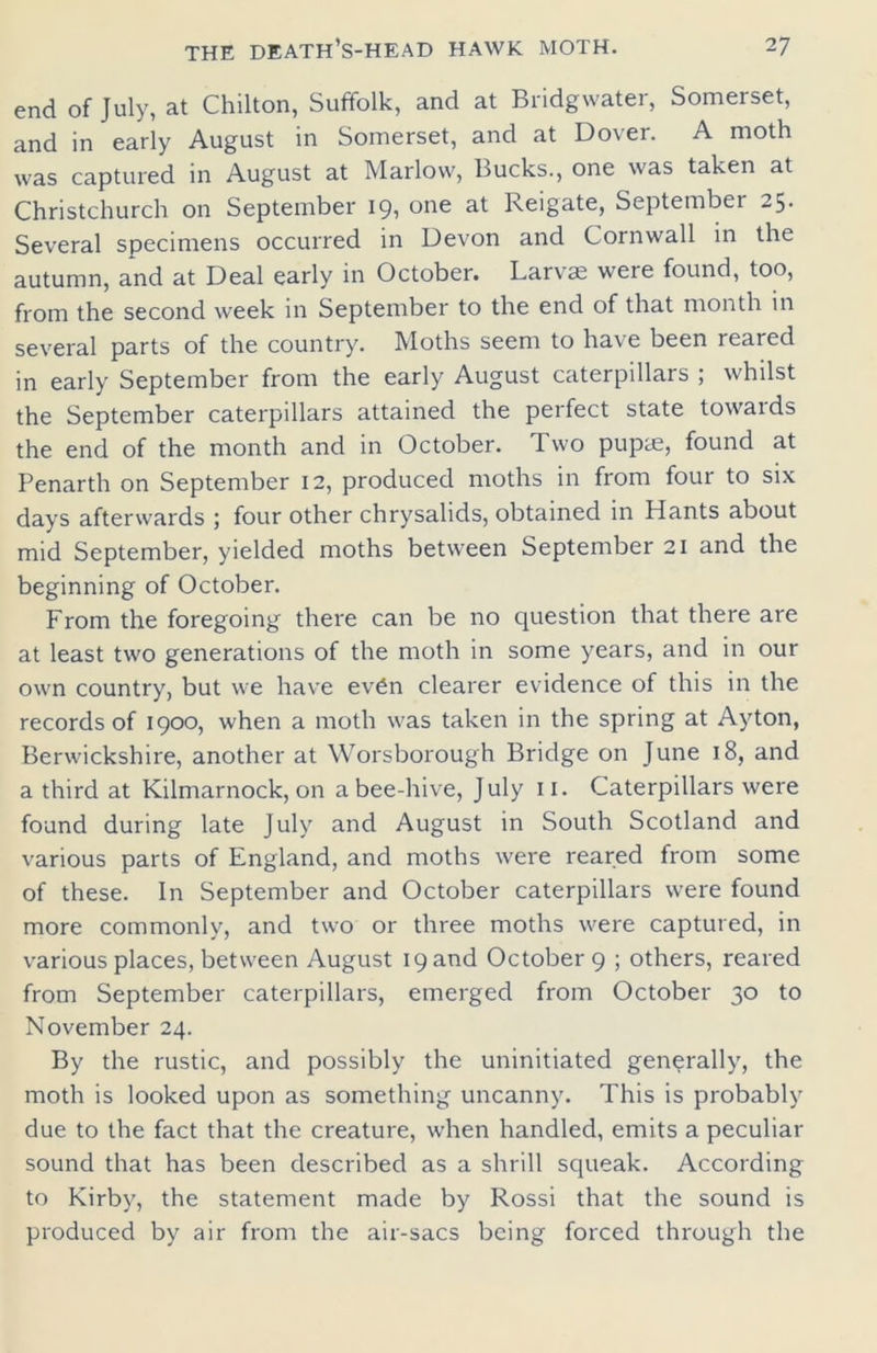 end of July, at Chilton, Suffolk, and at Bridgwater, Somerset, and in early August in Somerset, and at Dover. A moth was captured in August at Marlow, Bucks., one was taken at Christchurch on September 1one at Keigate, September 25. Several specimens occurred in Devon and Cornwall in the autumn, and at Deal early in October. Larvae were found, too, from the second week in September to the end of that month in several parts of the country. Moths seem to have been reared in early September from the early August caterpillars ; whilst the September caterpillars attained the perfect state towards the end of the month and in October. Two pupae, found at Penarth on September 12, produced moths in from four to six days afterwards ; four other chrysalids, obtained in Hants about mid September, yielded moths between September 21 and the beginning of October. From the foregoing there can be no question that there are at least two generations of the moth in some years, and in our own country, but we have ev6n clearer evidence of this in the records of 1900, when a moth was taken in the spring at Ayton, Berwickshire, another at Worsborough Bridge on June 18, and a third at Kilmarnock, on a bee-hive, July 11. Caterpillars were found during late July and August in South Scotland and various parts of England, and moths were reared from some of these. In September and October caterpillars were found more commonly, and two or three moths were captured, in various places, between August 19 and October 9 ; others, reared from September caterpillars, emerged from October 30 to November 24. By the rustic, and possibly the uninitiated generally, the moth is looked upon as something uncanny. This is probably due to the fact that the creature, when handled, emits a peculiar sound that has been described as a shrill squeak. According to Kirby, the statement made by Rossi that the sound is produced by air from the air-sacs being forced through the