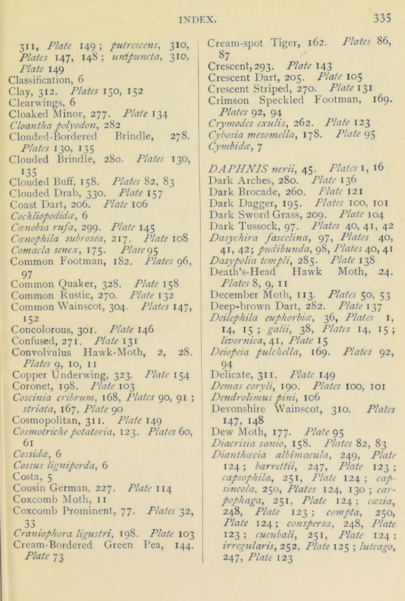 311, Plate 149; putrescens, 310, Plates 147, 148; unipuncla, 310, Plate 149 Classification, 6 Clay, 312. Plates 150, 152 Clearwings, 6 Cloaked Minor, 277. Plate 134 Cloantha polyodon, 282 Clouded-Bordered Brindle, 278. Plates 130, 135 Clouded Brindle, 280. Plates 130, 135 Clouded Buff, 158. Plates 82, 83 Clouded Drab, 330. Plate 157 Coast Dart, 206. Plate 106 Cochliopodidce, 6 Ccenobia rufa, 299. Plate 145 Cccnophila sub rosea, 217. Plate 108 Comacla senex, 175. Plate95 Common Footman, 182. Plates 96, 97 Common Quaker, 328. 158 Common Rustic, 270. TYrtte 132 Common Wainscot, 304. Plates 147, 152 Concolorous, 301. Plate 146 Confused, 271. Plate 131 Convolvulus Hawk-Moth, 2, 28. Plates 9, 10, 11 Copper Underwing, 323. Plate 154 Coronet, 198. Plate 103 Coscinia crib ruin, 168, Plates 90, 91 ; striata, 167, Plate 90 Cosmopolitan, 311. Plate 149 Cosmotrichepotatoria, 123. Plates 60, 61 Cossidce, 6 Cossus ligniperda, 6 Costa, 5 Cousin German, 227. Plate 114 Coxcomb Moth, 11 Coxcomb Prominent, 77. Plates 32, 33 Craniophora ligustri, 198. Plate 103 Cream-Bordered Green Pea, 144. Plate 73 Cream-spot Tiger, 162. Plates 86, 87 Crescent, 293. Plate 143 Crescent Dart, 205. Plate 105 Crescent Striped, 270. Plate 131 Crimson Speckled Footman, 169. Plates 92, 94 Cry inodes exulis, 262. Plate 123 Cybosia mesomelia, 178. Plate 95 Cy mb id at, 7 DA PHNIS nerii, 45. Plates 1,16 Dark Arches, 280. Plate 136 Dark Brocade, 260. Plate 121 Dark Dagger, 195. Plates 100, 101 Dark Sword Grass, 209. Plate 104 Dark Tussock, 97. Plates 40, 41, 42 Dasychira fascelina, 97, Plates 40, 41, 42; pudibunda, 98, Plates 40, 41 Dasypolia teinpli, 285. Plate 138 Death’s-Head Hawk Moth, 24. Plates 8, 9, 11 December Moth, 113. Plates 50, 53 Deep-brown Dart, 282. Plate 137 Deilcphila euphorbia, 36, Plates I, 14, 15; galii, 38, Plates 14, 15; livornica, 41, Plate 15 Deiopeia pulchella, 169. Plates 92, 94 Delicate, 311. Plate 149 Deinas coryli, 190. Plates 100, 101 Dendrolimus pini, 106 Devonshire Wainscot, 310. Plates 147, 148 Dew Moth, 177. Plate 95 Diacrisia sanio, 158. Plates 82, 83 Dianthcecia albimacula, 249, Plate 124; barrettii, 247, Plate 123; capsophila, 251, Plate 124 ; cap- sincola, 250, Plates 124, 130 ; car- pophaga, 251, Plate 124; cassia, 248, Plate 123 ; compta, 250, Plate 124; conspersa, 248, Plate 123; cucubali, 251, Plate 124; irregularis, 252, 125 ; lutcago, 247, 123