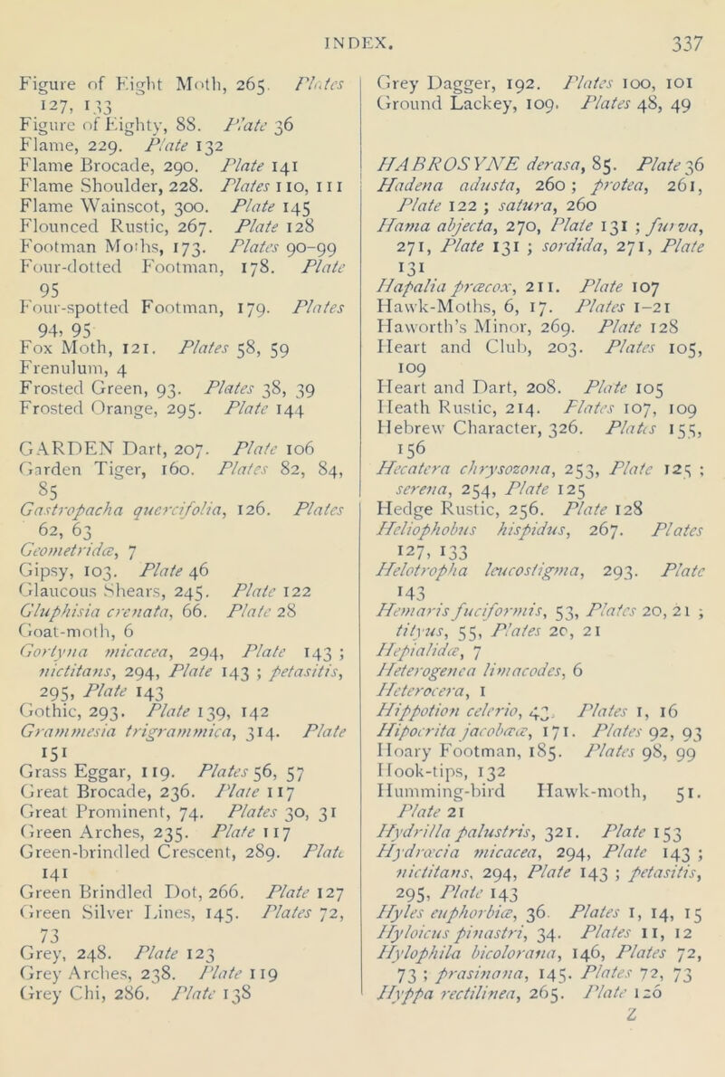 Figure nf Eight Moth, 265. Plates 127, 133 Figure of Eighty, 8S. Plate 36 Flame, 229. Plate 132 Flame Brocade, 290. Plate 141 Flame Shoulder, 228. Plates no, 111 Flame Wainscot, 300. Plate 145 Flounced Rustic, 267. Plate 128 Footman Moths, 173. Plates 90-99 Four-dotted Footman, 178. Plate 95 Four-spotted Footman, 179. Plates 94, 95 Fox Moth, 121. Plates 58, 59 Frenulum, 4 Frosted Green, 93. Plates 38, 39 Frosted Orange, 295. Plate 144 GARDEN Dart, 207. Plate 106 Garden Tiger, 160. Plates 82, 84, 85 Gastropacha quercifoha, 126. Plates 62, 63 Geometridce, 7 Gipsy, 103. Plate 46 Glaucous Shears, 245. Plate 122 Gluphisia crenata, 66. Plate 28 Goat-moth, 6 Gortyna niicacea, 294, Plate 143 ; nictitans, 294, Plate 143 ; petasitis, 295, Plate 143 Gothic, 293. Plate 139, 142 Grammesia trigrammica, 314. Plate I5i Grass Eggar, 119. Plates 56, 57 Great Brocade, 236. Plate 117 Great Prominent, 74. Plates 30, 31 Green Arches, 235. Plate 117 Green-brindled Crescent, 289. Plate 141 Green Brindled Dot, 266. Plate 127 Green Silver Lines, 145. Plates 72, 73 Grey, 248. Plate 123 Grey Arches, 238. Plate 119 Grey Chi, 286. Plate 138 Grey Dagger, 192. Plates 100, 101 Ground Lackey, 109. Plates 48, 49 HABROS YNE derasa, 85. Plate36 Ha den a adusta, 260; protea, 261, Plate 122 ; satura, 260 Hama abjecta, 270, Plate 131 ; furva, 271, Plate 131 ; s or did a, 271, Plate I3I . Ilapaha prcecox, 211. Plate 107 Hawk-Moths, 6, 17. Plates 1-21 Haworth’s Minor, 269. Plate 128 Heart and Club, 203. Plates 105, 109 Fleart and Dart, 208. Plate 105 Heath Rustic, 214. Plates 107, 109 Hebrew Character, 326. Platts 151;, 156 Hecatera chrysozona, 253, Plate 12^ ; serena, 254, Plate 125 Hedge Rustic, 256. Plate 128 Heliophobus hispidus, 267. Plates 127, 133 Helotropha leucostigma, 293. Plate 143 Hem arts fuciformis, 53, Plates 20, 21 ; tityus, 55, Plates 2c, 21 Hepialidce, 7 Heterogenca limacodes, 6 Heterocera, 1 Hippotion celerio, 43. Plates 1, 16 Hipocrita jacobatce, 171. Plates 92, 93 Hoary Footman, 185. Plates 98, 99 I look-tips, 132 Humming-bird Hawk-moth, 51. Plate 21 Hydri/la palustris, 321. Plate 153 Hydraxia micacea, 294, Plate 143 ; ■nictitans, 294, Plate 143 ; petasitis, 295, Plate 143 Hyles euphorbice, 36. Plates 1, 14, 15 Hyloicuspinastri, 34. Plates n, 12 Hylophila bicolorana, 146, Plates 72, 73 ; prasinana, 145. Plates 72, 73 Hyppa rectilinea, 265. Plate 126 Z