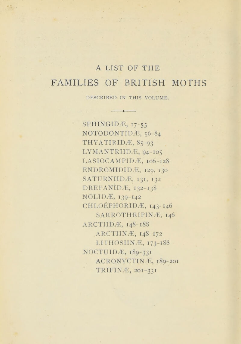 A LIST OF THE FAMILIES OF BRITISH MOTHS DESCRIBED IN THIS VOLUME. SPIIINGIDSE, 17 55 NOTODONTID/E, 56-84 THYATIRIDSE, 85-93 LY M A N T RI I D. E, 94-105 LASIOCAMPIDcE, 106-128 ENDROMIDID.E, 129, 130 SATURNIID/E, 131, 132 DREI’ANID/E, 132-138 NOLID/E, 139-142 CIILOEPHORID/E, 143-146 SARROTHRI PIN/E, 146 ARCTIIDyE, 148-188 ARCTIIN/E, 148-172 LI rilOSIIN.E, 173-188 NOCTUIDA£, 189-331 ACRONYCTINYE, 1S9-201 TRIEIN/E, 201-331