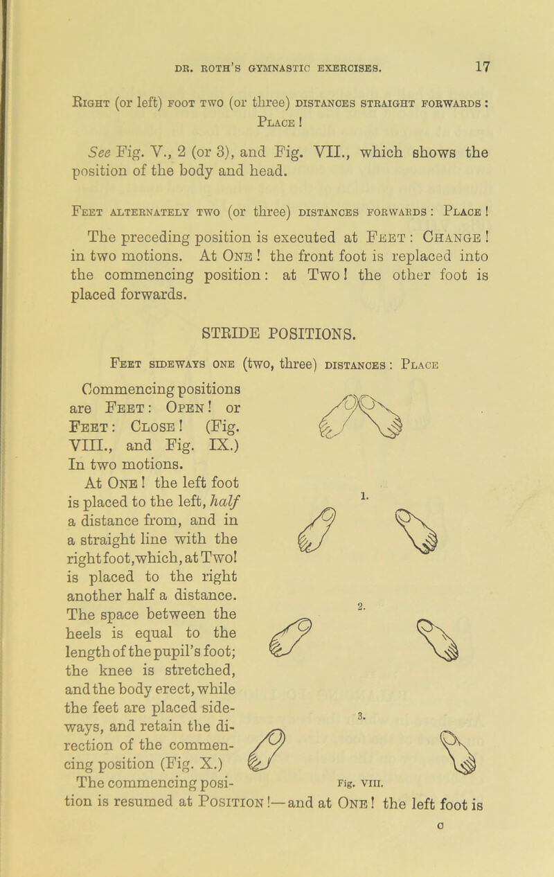 Eight (or left) foot two (or tliree) distances straight forwards : Place ! See Fig. V., 2 (or 3), and Fig. VII., which shows the position of the body and head. Feet alternately two (or three) distances forwards : Place ! The preceding position is executed at Feet : Change ! in two motions. At One ! the front foot is replaced into the commencing position: at Two 1 the other foot is placed forwards. STRIDE POSITIONS. Feet sideways one (two, three) distances : Place Commencing positions are Feet : Open ! or Feet : Close ! (Fig. Yin., and Fig. IX.) In two motions. At One ! the left foot is placed to the left, half a distance from, and in a straight line with the right foot,which, at Two! is placed to the right another half a distance. The space between the heels is equal to the length of the pupil’s foot; the knee is stretched, and the body erect, while the feet are placed side- ways, and retain the di- rection of the commen- cing position (Fig. X.) The commencing posi- tion is resumed at Position !—and Fig. VIII. at One ! the left foot is