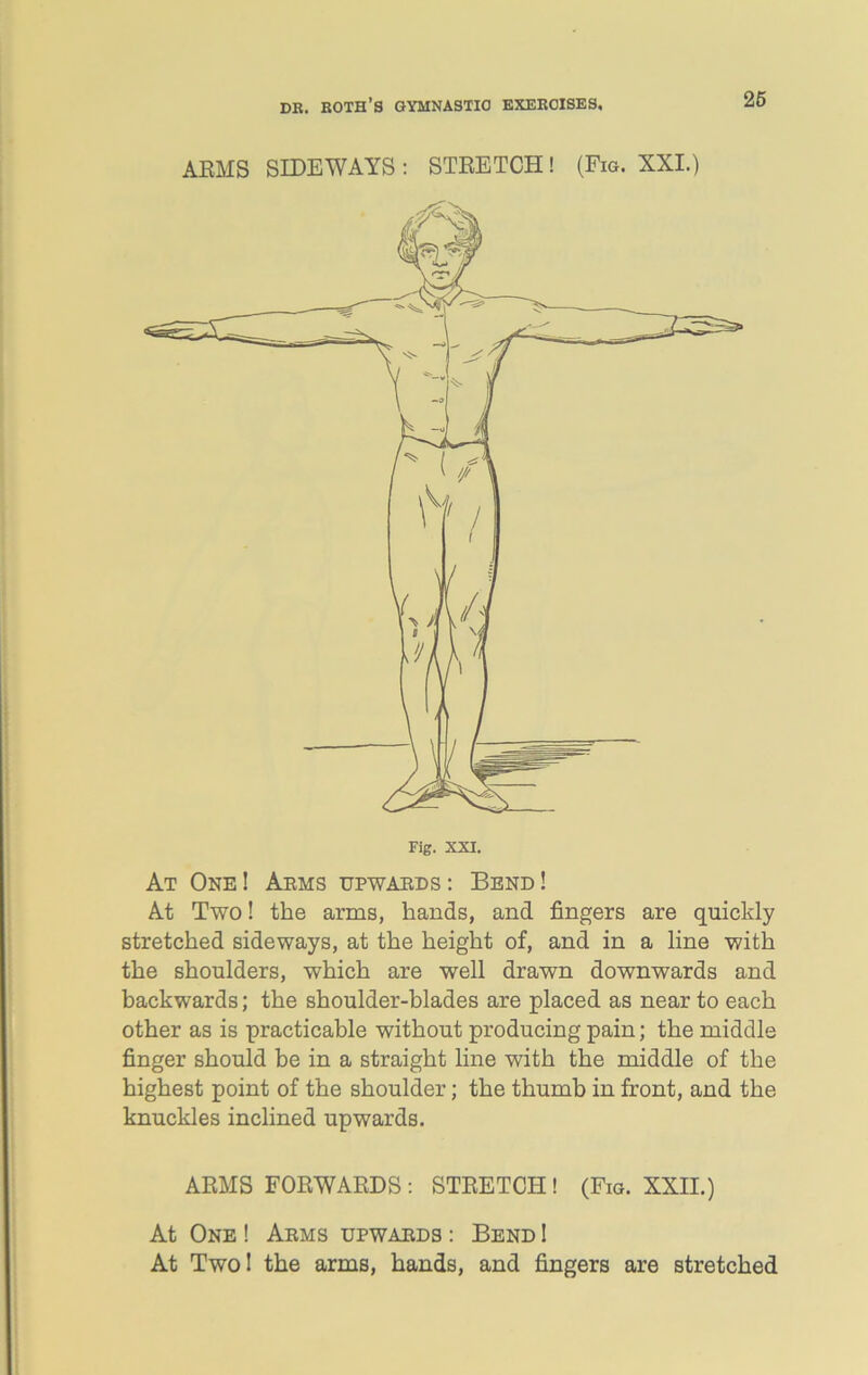 ARMS SIDEWAYS : STRETCH! (Fig. XXI.) At One ! Arms upwards : Bend ! At Two! the arms, hands, and fingers are quickly stretched sideways, at the height of, and in a line with the shoulders, which are well drawn downwards and backwards; the shoulder-blades are placed as near to each other as is practicable without producing pain; the middle finger should be in a straight line with the middle of the highest point of the shoulder; the thumb in front, and the knuckles inclined upwards. ARMS FORWARDS: STRETCH ! (Fig. XXII.) At One ! Arms upwards : Bend I At Two! the arms, hands, and fingers are stretched