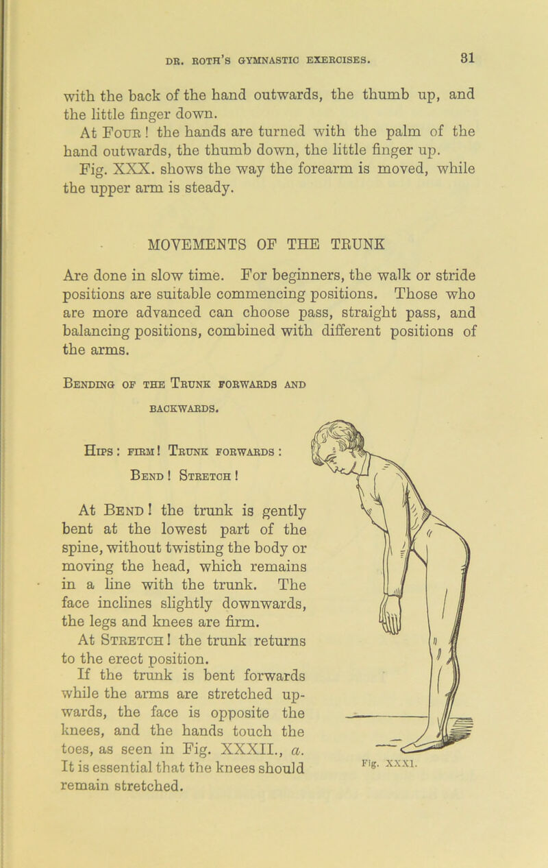 with the back of the hand outwards, the thumb up, and the little finger down. At Foub ! the hands are turned with the palm of the hand outwards, the thumb down, the little finger up. Fig. XXX. shows the way the forearm is moved, while the upper arm is steady. MOVEMENTS OF THE TRUNK Are done in slow time. For beginners, the walk or stride positions are suitable commencing positions. Those who are more advanced can choose pass, straight pass, and balancing positions, combined with different positions of the arms. Bending of the Trunk forwards and BACKWARDS. Hips : firm ! Trunk forwards : Bend! Stretch ! At Bend ! the trunk is gently bent at the lowest part of the spine, without twisting the body or moving the head, which remains in a line with the trunk. The face inclines slightly downwards, the legs and knees are firm. At Stretch ! the trunk returns to the erect position. If the trunk is bent forwards while the arms are stretched up- wards, the face is opposite the knees, and the hands touch the toes, as seen in Fig. XXXII., a. It is essential that the knees should remain stretched.