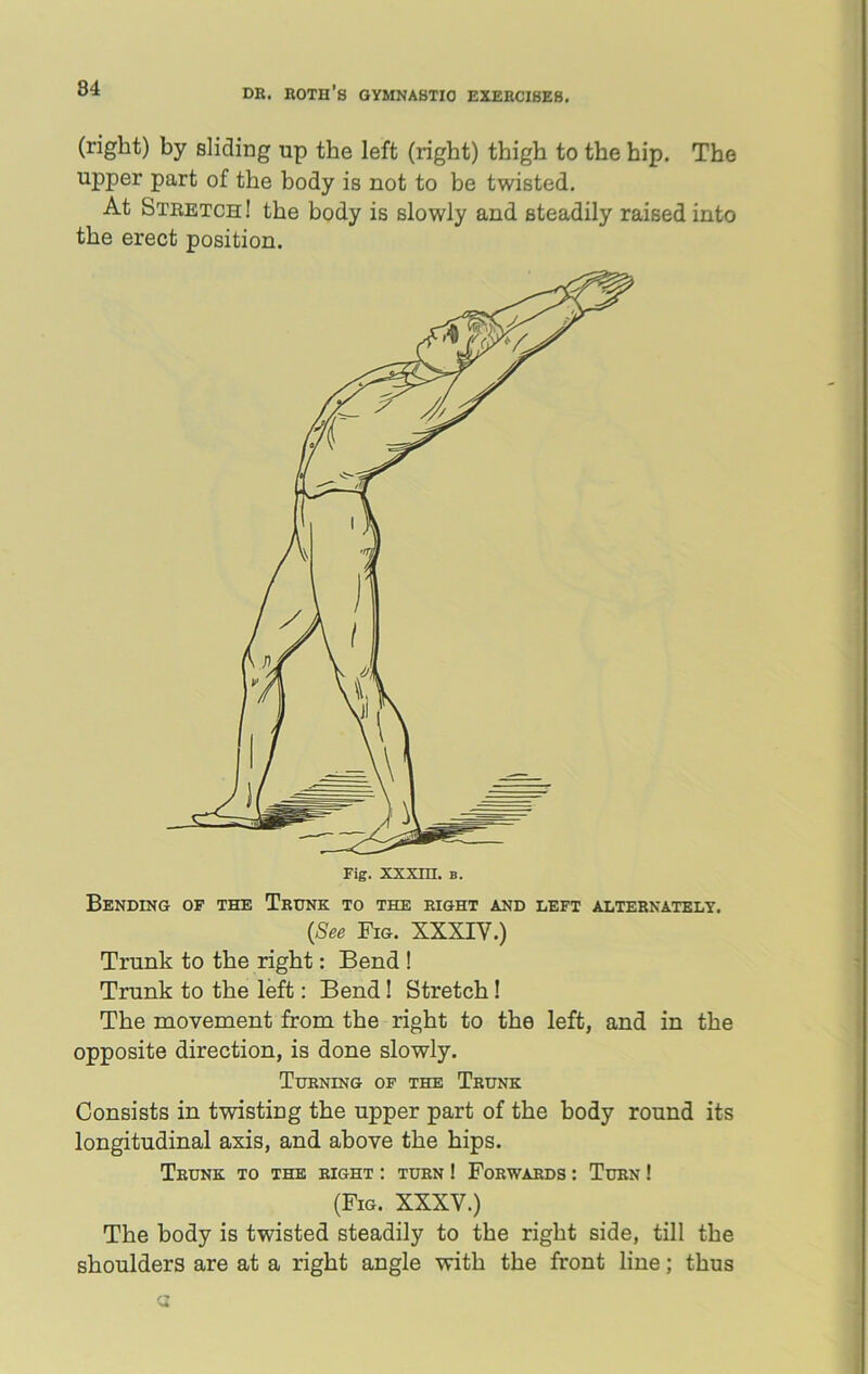 (right) by sliding up the left (right) thigh to the hip. The upper part of the body is not to be twisted. At Stretch! the body is slowly and steadily raised into the erect position. Fig. xxxm. b. Bending of the Trunk to the right and left alternately. (See Fig. XXXIV.) Trunk to the right: Bend ! Trunk to the left: Bend! Stretch! The movement from the right to the left, and in the opposite direction, is done slowly. Turning of the Trunk Consists in twisting the upper part of the body round its longitudinal axis, and above the hips. Trunk to the right : turn ! Forwards : Turn ! (Fig. XXXV.) The body is twisted steadily to the right side, till the shoulders are at a right angle with the front line; thus