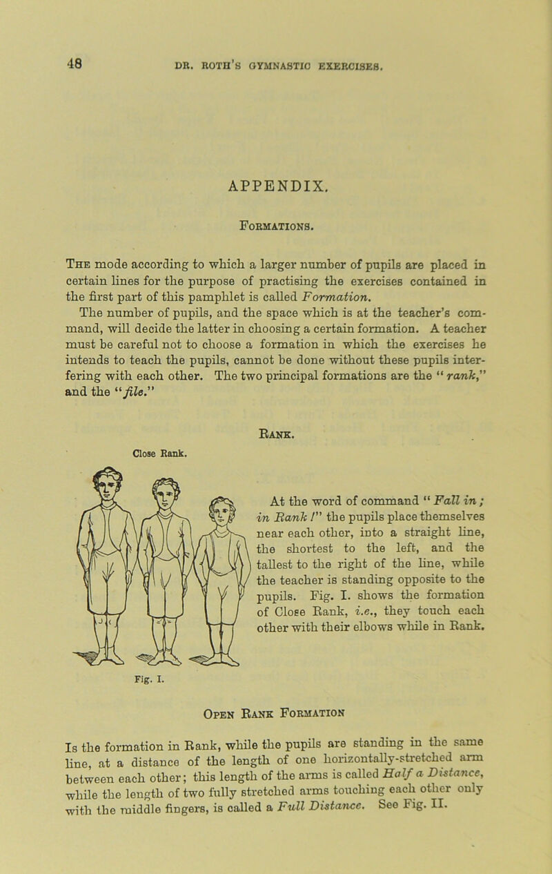 APPENDIX. Formations. The mode according to which a larger number of pupils are placed in certain lines for the purpose of practising the exercises contained in the first part of this pamphlet is called Formation. The number of pupils, and the space which is at the teacher’s com- mand, will decide the latter in choosing a certain formation. A teacher must be careful not to choose a formation in which the exercises he intends to teach the pupils, cannot be done without these pupils inter- fering with each other. The two principal formations are the “ rank, and the “file. Rank. Close Rank. At the word of command “ Fall in ; in Bank I” the pupils place themselves near each other, into a straight line, the shortest to the left, and the tallest to the right of the fine, while the teacher is standing opposite to the pupils. Fig. I. shows the formation of Close Rank, i.e., they touch each other with their elbows while in Rank. Open Rank Formation Is the formation in Rank, while the pupils are standing in the same line, at a distance of the length of one horizontally-stretched arm between each other; this length of the arms is called Half a Distance, while the length of two fully stretched arms touching each other only with the middle fingers, is called a Full Distance. See Fig. II.