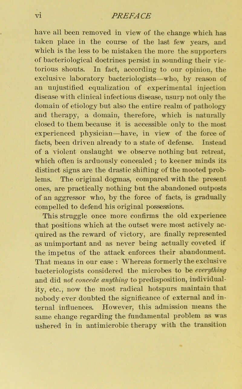 liave all beeil removed in view of the change which has taken place in the course of the last few years, and which is the less to be mistaken the more the supporters of bacteriological doctrines persist in sounding their vie- torious shouts. In fact, according to our opinion, the exclusive laboratory bacteriologists—who, by reason of an unjustified equalization of experimental injection disease with clinical infectious disease, usurp not only the domain of etiology but also the entire realm of pathology and therapy, a domain, therefore, which is naturally closed to them because it is accessible only to the most experienced physician—have, in view of the force of facts, been driven already to a state of defense. Instead of a violent onslaught we observe nothing but retreat, which often is arduously concealed ; to keener minds its distinct signs are the drastic shifting of the mooted Prob- lems. The original dogmas, compared with the present ones, are practically nothing but the abandoned outposts of an aggressor who, by the force of facts, is gradually compelled to defend his original possessions. This struggle once more confirms the old experience that positions which at the outset were most actively ac- quired as the reward of victory, are finally represented as unimportant and as never being actually coveted if the impetus of the attack enforces their abandonmeut. That means in our case : Wliereas formerly the exclusive bacteriologists considered the microbes to be everything and did not concede anything to predisposition, individual- ity, etc., now the most radical liotspurs maintain that nobody ever doubted the significance of external and in- ternal infiuences. However, this admission means the same change regarding the fundamental problem as was ushered in in antimicrobic therapy with the transition
