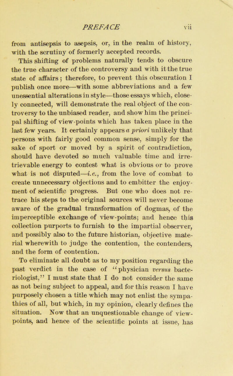 from antisepsis to asepsis, or, in the realm of history, with the scrutiuy of formerly accepted records. This Shilling of problems naturally tends to obscure the true character of the controversy and with it the true state of affairs; therefore, to prevent this obscuration I publish once more—with soine abbreviations and a few unessential alterations in style—those essays which, close- ly connected, will demonstrate the real object of the con- troversy to the unbiased reader, and show him the Princi- pal shifting of view-points which has taken place in the last few years. It certainly appears a priori unlikely that persons with fairly good common sense, simply for the sake of sport or moved by a spirit of contradiction, should have devoted so much valuable time and irre- trievable energy to contest what is obvious or to prove what is not disputed—i.e., from the love of combat to create unnecessary objections and to embitter the enjoy- ment of scientific progress. But one who does not re- trace his steps to the original sources will never become aware of the gradual transformation of dogrnas, of the imperceptible exchange of view-points; and hence this Collection purports to furnish to the impartial observer, and possibly also to the future historian, objective mate- rial wherewith to judge the contention, the contenders, and the form of contention. To eliminate all doubt as to my position regarding the past verdict in the case of “pliysician versus bacte- riologist,” I must state that I do not consider the same as not being subject to appeal, and for this reason I have purposely chosen a title which may not enlist the syrnpa- thies of all, but which, in my opinion, clearly defines the Situation. Now that an unquestionable change of view- points, and hence of the scientific points at issue, has