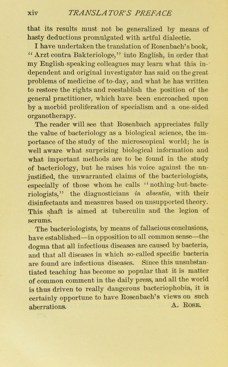 that its results must not be generalized by means of hasty deductions promulgated with artful dialectic. I have undertaken the translation of Rosenbach’sbook, 11 Arzt contra Bakteriologe,” into English, in Order that my English-speaking colleagues may learn what this in- * dependent and original iuvestigato'r has said on the great Problems of medicine of to-day, and what he has written to restore the rights and reestablisli the position of the general practitioner, which have been encroached upon by a morbid proliferation of specialism and a one-sided organotherapy. The reader will see that Bosenbach appreciates fully the value of bacteriology as a biological Science, the im- portance of the study of the microscopical world; he is well aware what surprising biological Information and what important methods are to be found in the study of bacteriology, but he raises his voice against the un- justified, the unwarranted Claims of the bacteriologists, especially of those whom he calls “ nothing-but-bacte- riologists,” the diagnosticians in absentia, with their disinfectants and measures based on unsupported theory. This shaft is aimed at tuberculin and the legion of i serums. The bacteriologists, by means of fallacious conclusions, have established—in Opposition to all common sense—the dogma that all infectious diseases are caused by bacteria, and that all diseases in which so-called specific bacteria are found are infectious diseases. Since this unsubstan- tiated teaching has become so populär that it is matter of common comment in the daily press, and all the world is thus driven to really dangerous bacteriophobia, it is certainly opportune to have Kosenbach’s views on such aberrations. Kose.