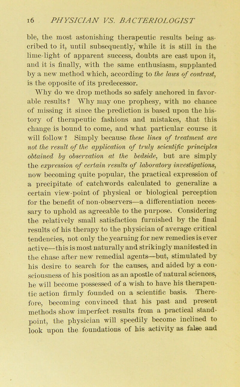 ble, the most astonishing therapeutic results being as- cribed to it, until subsequently, while it is still in the lime-light of apparent success, doubts are cast upon it, and it is finally, witli the same enthusiasm, supplanted by a new method which, according to the laws of contrast, is the opposite of its predecessor. Why do we drop methods so safely anchored in favor- able results ? Why may one prophesy, with no Chance of missing it since the prediction is based upon the his- tory of therapeutic fashions and mistakes, that this change is bound to come, and what particular course it will follow ? Simply because these lines of treatment are not the result of the application of truly scientific principles öbtained by Observation at the bedside, but are simply the expression of certain results of laboratory investigations, now becoming quite populär, the practical expression of a precipitate of catchwords calculated to generalize a certain view-point of pliysical or biological perception for the benefit of non-observers—a ditferentiation neces- sary to uphold as agreeable to the purpose. Considering the relatively small satisfaction furnished by the final results of his therapy to the physician of average critical tendencies, not only the yearning for new remedies is ever active—this is most naturally and strikingly manifested in the chase after new remedial agents—but, stimulated by his desire to search for the causes, and aided by a com sciousness of his position as an apostle of natural Sciences, he will become possessed of a wish to have his therapeu- tic action firmly founded on a scientific basis. There- fore, becoming convinced that his past and present methods show imperfect results from a practical stand- point, the physician will speedily become inclined to look upon the foundations of his activity as false and