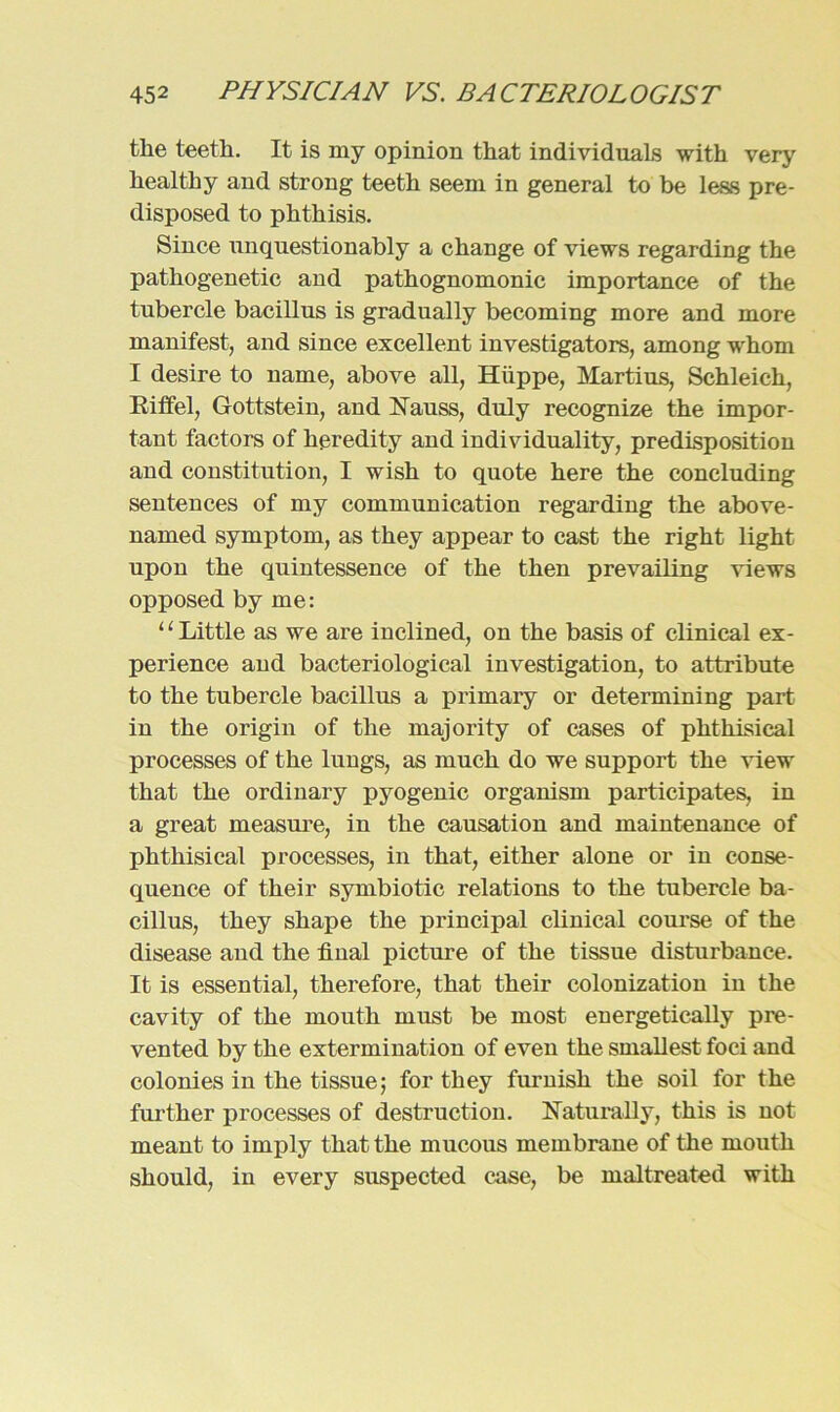 the teeth. It is my opinion that individuals with very healthy and strong teeth. seem in general to be less pre- disposed to phthisis. Since unquestionably a change of views regarding the pathogenetic and pathognomonic importance of the tubercle bacillus is gradually becoming more and more manifest, and since excellent investigators, among whom I desire to name, above all, Hüppe, Martins, Schleich, Riffel, Gottstein, and Nauss, duly recognize the impor- tant factors of heredity and individuality, predisposition and Constitution, I wish to quote here the concluding sentences of my communication regarding the above- named Symptom, as they appear to cast the right light upon the quintessence of the then prevailing views opposed by me: ‘1 Little as we are inclined, on the basis of clinical ex- perience and bacteriological investigation, to attribute to the tubercle bacillus a primary or determining part in the origin of the majority of cases of plithisieal processes of the lungs, as much do we support the view that the ordinary pyogenic organism participates, in a great measure, in the causation and maintenance of phthisical processes, in that, either alone or in conse- quence of their symbiotic relations to the tubercle ba- cillus, they shape the principal clinical course of the disease and the final picture of the tissue disturbance. It is essential, therefore, that their colonization in the cavity of the mouth must be most energetically pre- vented by the extermination of even the smallest foci and colonies in the tissue; for they furnisli the soil for the further processes of destruction. Haturally, this is not meant to imply that the mucous membrane of the mouth should, in every suspected case, be maltreated with