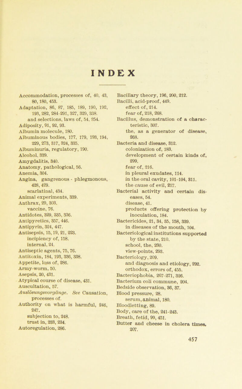 INDEX Accommodation, processes of, 40, 43, 80,180, 453. Adaptation, 86, 87, 185, 189, 190, 192, 193, 282, 284-291, 327, 329, 338. and selections, laws of, 54, 254. Adiposity, 91, 92, 93. Albumin molecule, 180. Albuminous bodies, 177, 179, 193,194, 229, 273, 317, 324, 335. Albuminuria, regulatory, 190. Aleohol, 339. Amygdalitis, 340. Anatomy, pathological, 56. Anemia, 304. Angina, gangrenous - phlegmonous, 428,429. scarlatinal, 434. Animal experiments, 339. Anthrax, 29, 303. vaccine, 76. Antidotes, 329, 335, 336. Antipyretics, 357, 446. Antipyrin, 324, 447. Antisepsis, 15,19, 21, 223. incipiency of, 158. internal, 24. Antiseptic agents, 75, 76. Antitoxin, 184,193, 336, 338. Appetite, loss of, 286. Army-worm, 50. Asepsis, 20, 431. Atypical course of disease, 431. Auscultation, 57. Auslösungsvorgänge. See Causation, processes of. Authority on what is harmful, 246, 247. subjection to, 248. trust in, 233, 234. Autoregulation, 286. Bacillary theory, 196, 200, 212. Bacilli, acid-proof, 449. effect of, 214. fear of, 218, 268. Bacillus, demonstration of a charac- teristic, 307. the, as a generator of disease, 268. Bacteria and disease, 812. colonization of, 183. development of certain kinds of, 299, fear of, 216. in pleural exudates, 114. in the oral cavity, 101-104, 811. the cause of evil, 217. Bacterial activity and certain dis- eases, 54. disease, 41. Products offering protection by inoculation, 184. Bactericides, 21, 34, 35, 158, 339. in diseases of the mouth, 104. Bacteriological institutions supported by the state, 210. school, the, 230. view-points, 293. Bacteriology, 209. and diagnosis and etiology, 292. orthodox, errors of, 455. Bacteriophobia, 267-271, 326. Bacterium coli commune, 204. Bedside Observation, 86, 37. Blood pressure, 28. serum, animal, 180. Bloodletting, 89. Body, care of the, 241-243. Breath, fetid, 99, 451. Butter and cheese in Cholera times, 207.