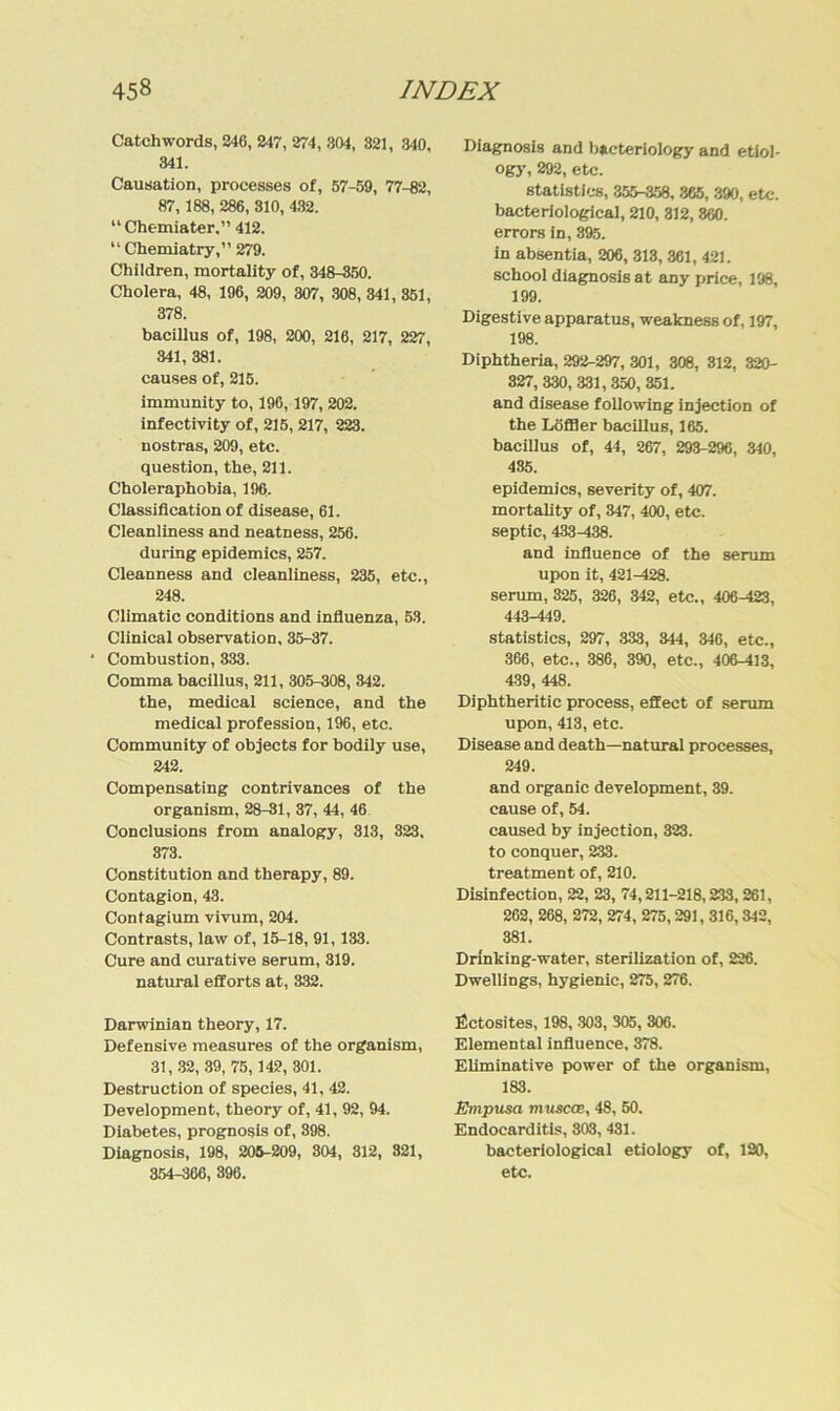 Catchwords, 246, 247, 274, 304, 321, 340, 341. Causation, processes of, 57-59, 77-82, 87, 188, 286, 310, 432. “ Chemiater,” 412. “ Chemiatry,” 279. Children, mortality of, 348-350. Cholera, 48, 196, 209, 307, 308, 341, 351, 378. bacillus of, 198, 200, 216, 217, 227, 341, 381. causes of, 215. immunity to, 196, 197, 202. infectivity of, 215, 217, 223. nostras, 209, etc. question, the, 211. Choleraphobia, 196. Classification of disease, 61. Cleanliness and neatness, 256. during epidemics, 257. Cleanness and cleanliness, 235, etc., 248. Climatic conditions and influenza, 53. Clinical Observation, 35-37. * Combustion, 333. Comma bacillus, 211, 305-308, 842. the, medical Science, and the medical profession, 196, etc. Community of Objects for bodily use, 242. Compensating contrivances of the organism, 28-81, 37, 44, 46 Conclusions from analogy, 313, 323, 373. Constitution and therapy, 89. Contagion, 43. Contagium vivum, 204. Contrasts, law of, 15-18, 91, 133. Cure and curative serum, 319. natural efforts at, 332. Darwinian theory, 17. Defensive measures of the organism, 31, 32, 39, 75,142, 301. Destruction of species, 41, 42. Development, theory of, 41, 92, 94. Diabetes, prognosis of, 398. Diagnosis, 198, 205-209, 304, 312, 821, 354-366, 396. Diagnosis and bacteriology and etiol- ogy, 292, etc. statistics, 355-358, 365, 390, etc. bacteriological, 210, 312, 860. errors in, 895. in absentia, 206, 313, 361, 421. school diagnosis at any price, 198, 199. Digestive apparatus, weakness of, 197, 198. Diphtheria, 292-297, 301, 308, 312, 320- 327, 330, 331, 350, 351. and disease following injection of the Löffler bacillus, 165. bacillus of, 44, 267, 293-296, 340, 485. epidemics, severity of, 407. mortality of, 347, 400, etc. septic, 433-438. and influence of the serum upon it, 421-428. serum, 325, 326, 342, etc., 406-423, 443-449. statistics, 297, 333, 344, 346, etc., 366, etc., 386, 390, etc., 406-413, 439, 448. Diphtheritic process, effect of serum upon, 413, etc. Disease and death—natural processes, 249. and organic development, 39. cause of, 54. caused by injection, 323. to conquer, 233. treatment of, 210. Disinfection, 22, 23, 74,211-218,233,261, 262, 268, 272, 274, 275,291, 316,342, 381. Drinking-water, sterilization of, 226. Dwellings, hygienic, 275, 276. fictosites, 198, 303, 305, 306. Elemental influence, 378. Eliminative power of the organism, 183. Etnpusa muscce, 48, 50. Endocarditis, 303, 431. bacteriological etiology of, 120, etc.