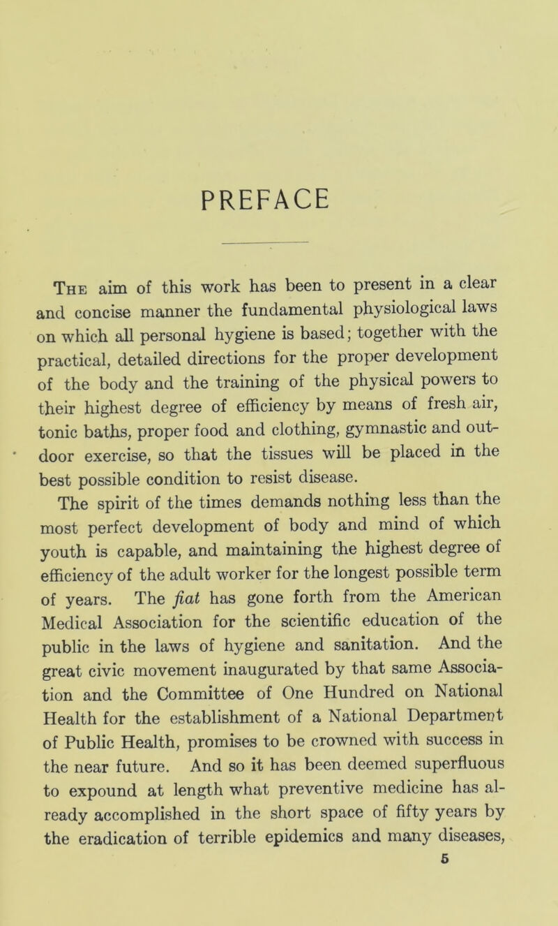 PREFACE The aim of this work has been to present in a clear and concise manner the fundamental physiological laws on which all personal hygiene is based; together with the practical, detailed directions for the proper development of the body and the training of the physical powers to their highest degree of efficiency by means of fresh air, tonic baths, proper food and clothing, gymnastic and out- door exercise, so that the tissues will be placed in the best possible condition to resist disease. The spirit of the times demands nothing less than the most perfect development of body and mind of which youth is capable, and maintaining the highest degree of efficiency of the adult worker for the longest possible term of years. The fiat has gone forth from the American Medical Association for the scientific education of the public in the laws of hygiene and sanitation. And the great civic movement inaugurated by that same Associa- tion and the Committee of One Hundred on National Health for the establishment of a National Department of Public Health, promises to be crowned with success in the near future. And so it has been deemed superfluous to expound at length what preventive medicine has al- ready accomplished in the short space of fifty years by the eradication of terrible epidemics and many diseases,