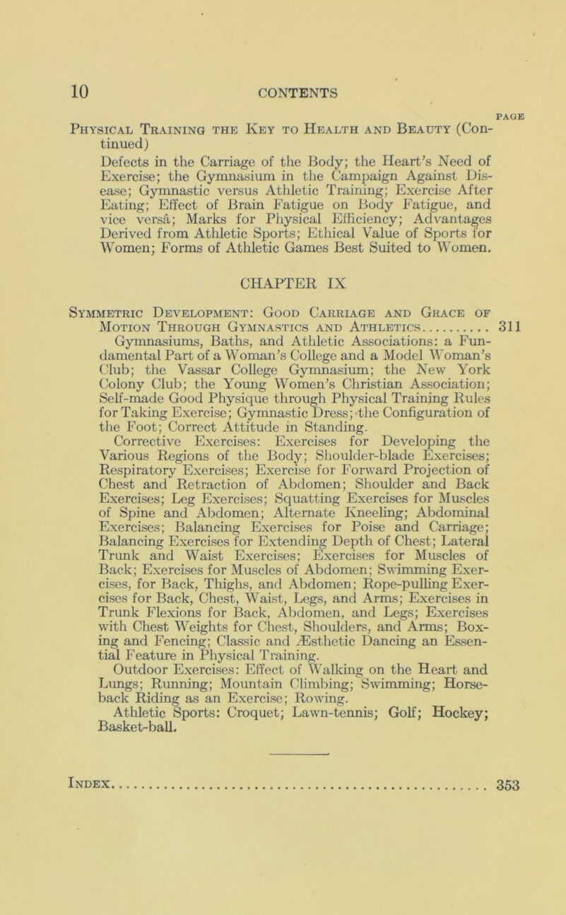 PAGE Physical Training the Key to Health and Beauty (Con- tinued) Defects in the Carriage of the iiody; the Heart’s Need of Exercise; the Gymnasium in the Campaign Against Dis- ease; Gymnastic versus Atldetic Training; Exercise After Eating; Effect of Brain Fatigue on Body Fatigue, and vice versa; Marks for Pliysical Efficiency; Advantages Derived from Athletic Sports; Ethical Value of Sports for Women; Forms of Athletic Games Best Suited to Women. CHAPTER IX Symmetric Development: Good Carriage and Grace of Motion Through Gymnastics and Athletics 311 Gymnasiums, Baths, and Athletic Associations: a P’un- damental Part of a Woman’s College and a Model M'oman’s Club; the Vassar College Gymnasium; the New York Colony Club; the Yomig Women’s Christian Association; Self-made Good Physique through Physical Training Rules for Taking Exercise; Gymnastic Dress; the Configuration of tlie Foot; Correct Attitude in Standing. Corrective Exercises: Exercises for Developing the Various Regions of the Body; Shoulder-blade Exercises; Respiratory Exercises; Exercise for Forward Projection of Chest and Retraction of Abdomen; Shoulder and Back Exercises; Leg Exercises; Squatting Exercises for Muscles of Spine and Abdomen; Alternate Kneeling; Abdominal Exercises; Balancing Exercises for Poise and Carriage; Balancing Exercises for Extending Depth of Chest; Lateral Trunk and Waist Exercises; Exercises for Muscles of Back; Exercises for Muscles of Abdomen; Swimming Exer- cises, for Back, Thighs, and Abdomen; Rope-pulling Exer- cises for Back, Chest, Waist, Legs, and Arms; Exercises in Trunk Flexions for Back, Abdomen, and Legs; Exercises with Chest Weights for Chest, Shoulders, and Arms; Box- ing and Fencing; Classic and .Esthetic Dancing an Essen- tial Feature in Physical Ti’aining. Outdoor Exercises: Effect of Walking on the Heart and Lungs; Running; Mountain Climbing; Swimming; Horse- back Riding as an Exercise; Rowing. Athletic Sports: Croquet; Lawn-tennis; Golf; Hockey; Basket-ball. Index 353