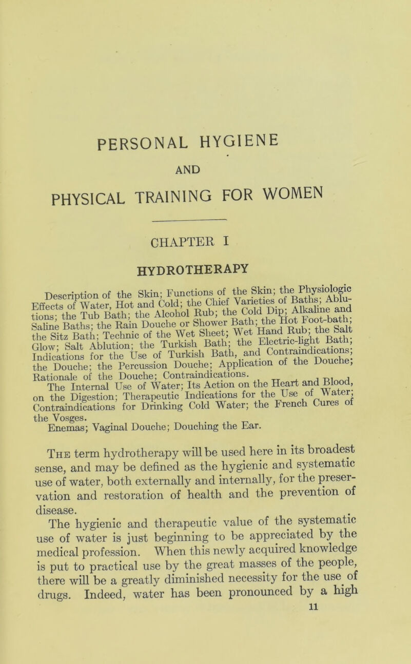 PERSONAL HYGIENE AND PHYSICAL TRAINING FOR WOMEN CHAPTER I hydrotherapy Description of the Skin; Functions of the Skin; Eff?rofwTte°, Hot and cold; tig CUof Var^ iSne^^ancI tions; the Tub Bath; the Alcohol Rub; ^old Di^ SaUne Baths; the Rain Douche or Shower Bath, the Hot ^oot batn the Sitz Bath; Technic of the Wet Sheet; Wet Hand Rub the Salt rinw- Salt Ablution' the Turkish Bath; the Electric-hght Bat , Sdicktions for the Use of Turkish Bath, and Contramdi^a^^^^ the Douche; the Percussion Douche; Application of the Douche, Rationale of the Douche; Contraindications. , , The Internal Use of Water; Its Action on the Heart and Blood, on the Digestion; Therapeutic Indications for the Use ot water. Contraindications for Drinking Cold Water; the French Cures o the Vosges. . , Enemas; Vaginal Douche; Douching the Ear. The term hydrotherapy will be used here in its broadest sense, and may be defined as the hygienic and systematic use of water, both externally and internally, for the preser- vation and restoration of health and the prevention of disease. The hygienic and therapeutic value of the systematic use of water is just beginning to be appreciated by the medical profession. When this newly acquired knowledge is put to practical use by the great masses of the people, there will be a greatly diminished necessity for the use^ of drugs. Indeed, water has been pronounced by a high