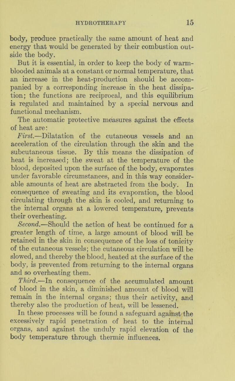 body, produce practically the same amount of heat and energy that would be generated by their combustion out- side the body. But it is essential, in order to keep the body of warm- blooded animals at a constant or normal temperature, that an increase in the heat-production should be accom- panied by a corresponding increase in the heat dissipa- tion; the functions are reciprocal, and this equilibrium is regulated and maintained by a special nervous and functional mechanism. The automatic protective measures against the effects of heat are: First.—Dilatation of the cutaneous vessels and an acceleration of the circulation through the skin and the subcutaneous tissue. By this means the dissipation of heat is increased; the sweat at the temperature of the blood, deposited upon the surface of the body, evaporates under favorable circumstances, and in this way consider- able amounts of heat are abstracted from the body. In consequence of sweating and its evaporation, the blood circulating through the skin is cooled, and returning to the internal organs at a lowered temperature, prevents their overheating. Second.—Should the action of heat be continued for a greater length of time, a large amount of blood will be retained in the skin in consequence of the loss of tonicity of the cutaneous vessels; the cutaneous circulation will be slowed, and thereby the blood, heated at the surface of the body, is prevented from returning to the internal organs and so overheating them. Third.—In consequence of the accumulated amount of blood in the skin, a diminished amount of blood will remain in the internal organs; thus their activity, and thereby also the production of heat, will be lessened. In these processes will be found a safeguard against the excessively rapid penetration of heat to the internal organs, and against the unduly rapid elevation of the body temperature through thermic influences.