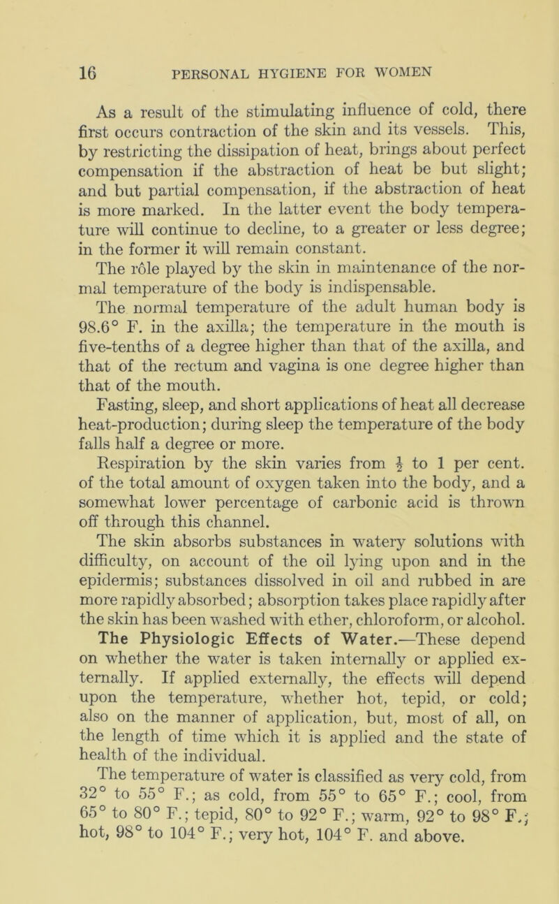 As a result of the stimulating influence of cold, there first occurs contraction of the skin and its vessels. This, by restricting the dissipation of heat, brings about perfect compensation if the abstraction of heat be but slight; and but partial compensation, if the abstraction of heat is more marked. In the latter event the body tempera- ture will continue to decline, to a greater or less degree; in the former it will remain constant. The role played by the skin in maintenance of the nor- mal temperature of the body is indispensable. The normal temperature of the adult human body is 98.6° F. in the axilla; the temperature in the mouth is five-tenths of a degree higher than that of the axilla, and that of the rectum and vagina is one degree higher than that of the mouth. Fasting, sleep, and short applications of heat all decrease heat-production; during sleep the temperature of the body falls half a degree or more. Respiration by the skin varies from ^ to 1 per cent, of the total amount of oxygen taken into the body, and a somewhat lower percentage of carbonic acid is thrown off through this channel. The skin absorbs substances in watery solutions with difficulty, on account of the oil lying upon and in the epidermis; substances dissolved in oil and mbbed in are more rapidly absorbed; absorption takes place rapidly after the skin has been washed with ether, chloroform, or alcohol. The Physiologic Effects of Water.—These depend on whether the water is taken internally or applied ex- ternally. If applied externally, the effects will depend upon the temperature, whether hot, tepid, or cold; also on the manner of application, but, most of all, on the length of time which it is applied and the state of health of the individual. The temperature of water is classified as very cold, from 32° to 55° F.; as cold, from 55° to 65° F.; cool, from 65° to 80° F.; tepid, 80° to 92° F.; warm, 92° to 98° F.; hot, 98° to 104° F.; very hot, 104° F. and above.