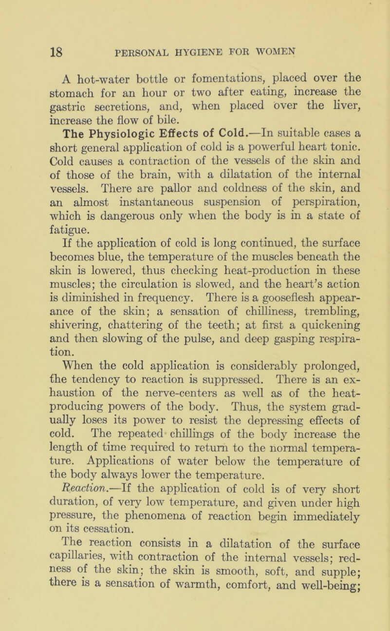 A hot-water bottle or fomentations, placed over the stomach for an hour or two after eating, increase the gastric secretions, and, when placed over the liver, increase the flow of bile. The Physiologic Effects of Cold.—In suitable cases a short general application of cold is a pow'erful heart tonic. Cold causes a contraction of the vessels of the skin and of those of the brain, with a dilatation of the internal vessels. There are pallor and coldness of the skin, and an almost instantaneous suspension of perspiration, which is dangerous only when the body is in a state of fatigue. If the application of cold is long continued, the surface becomes blue, the temperature of the muscles beneath the skin is lowered, thus checking heat-production in these muscles; the circulation is slowed, and the heart's action is diminished in frequency. There is a gooseflesh appear- ance of the skin; a sensation of chilliness, trembling, shivering, chattering of the teeth; at first a quickening and then slowing of the pulse, and deep gasping respira- tion. When the cold application is considerably prolonged, the tendency to reaction is suppressed. There is an ex- haustion of the nerve-centers as well as of the heat- producing powers of the body. Thus, the system grad- ually loses its power to resist the depressing effects of cold. The repeated* chillings of the body increase the length of time required to return to the normal tempera- ture. Applications of water below the temperature of the body always lower the temperature. Reaction.—If the application of cold is of very short duration, of very low temperature, and given under high pressure, the phenomena of reaction begin immediately on its cessation. The reaction consists in a dilatation of the surface capillaries, with contraction of the internal vessels; red- ness of the skin; the skin is smooth, soft, and supple; there is a sensation of warmth, comfort, and well-being;