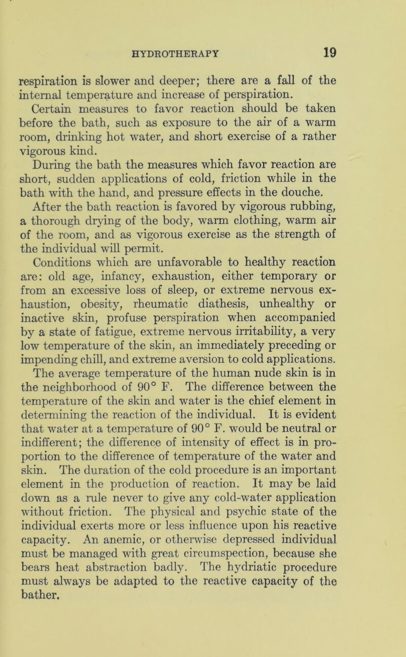 respiration is slower and deeper; there are a fall of the internal temperature and increase of perspiration. Certain measures to favor reaction should be taken before the bath, such as exposure to the air of a warm room, drinking hot water, and short exercise of a rather vigorous kind. During the bath the measures which favor reaction are short, sudden applications of cold, friction while in the bath with the hand, and pressure effects in the douche. After the bath reaction is favored by vigorous rubbing, a thorough drying of the body, warm clothing, warm air of the room, and as vigorous exercise as the strength of the individual will permit. Conditions which are unfavorable to healthy reaction are: old age, infancy, exhaustion, either temporary or from an excessive loss of sleep, or extreme nervous ex- haustion, obesity, rheumatic diathesis, unhealthy or inactive skin, profuse perspiration when accompanied by a state of fatigue, extreme nervous irritability, a very low temperature of the skin, an immediately preceding or impending chill, and extreme aversion to cold applications. The average temperature of the human nude skin is in the neighborhood of 90° F. The difference between the temperature of the skin and water is the chief element in determining the reaction of the individual. It is evident that water at a temperature of 90° F. would be neutral or indifferent; the difference of intensity of effect is in pro- portion to the difference of temperature of the water and skin. The duration of the cold procedure is an important element in the production of reaction. It may be laid down as a rule never to give any cold-water application without friction. The physical and psychic state of the individual exerts more or less influence upon his reactive capacity. An anemic, or otherwise depressed individual must be managed with great circumspection, because she bears heat abstraction badly. The hydriatic procedure must always be adapted to the reactive capacity of the bather.