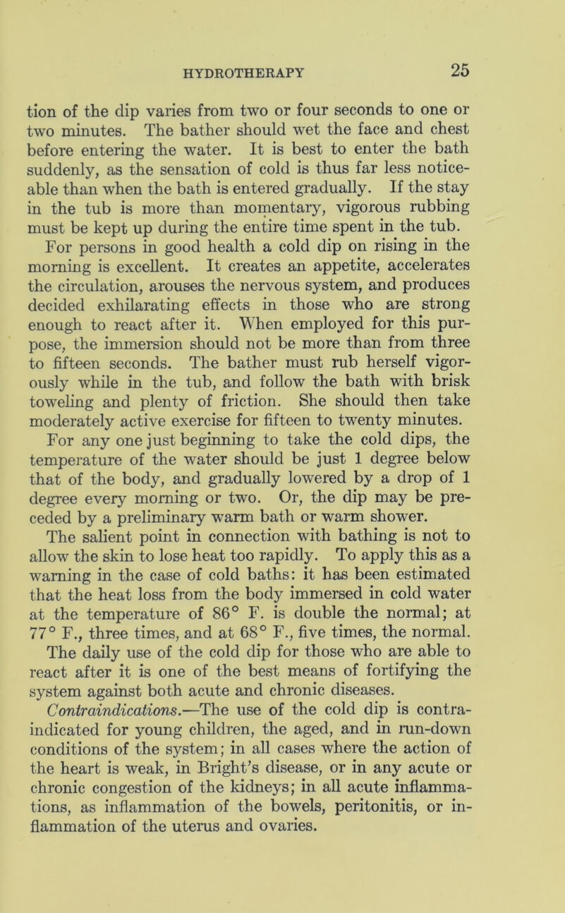 tion of the dip varies from two or four seconds to one or two minutes. The bather should wet the face and chest before entering the water. It is best to enter the bath suddenly, as the sensation of cold is thus far less notice- able than when the bath is entered gradually. If the stay in the tub is more than momentary, vigorous rubbing must be kept up during the entire time spent in the tub. For persons in good health a cold dip on rising in the morning is excellent. It creates an appetite, accelerates the circulation, arouses the nervous system, and produces decided exhilarating effects in those who are strong enough to react after it. When employed for this pur- pose, the immersion should not be more than from three to fifteen seconds. The bather must rub herself vigor- ously while in the tub, and follow the bath with brisk toweling and plenty of friction. She should then take moderately active exercise for fifteen to twenty minutes. For any one just beginning to take the cold dips, the temperature of the water should be just 1 degree below that of the body, and gradually lowered by a drop of 1 degree every morning or two. Or, the dip may be pre- ceded by a preliminary warm bath or warm shower. The salient point in connection with bathing is not to allow the skin to lose heat too rapidly. To apply this as a warning in the case of cold baths: it has been estimated that the heat loss from the body immersed in cold water at the temperature of 86° F. is double the normal; at 77° F., three times, and at 68° F., five times, the normal. The daily use of the cold dip for those who are able to react after it is one of the best means of fortifying the system against both acute and chronic diseases. Contraindications.—use of the cold dip is contra- indicated for young children, the aged, and in run-down conditions of the system; in all cases where the action of the heart is weak, in Bright’s disease, or in any acute or chronic congestion of the kidneys; in all acute inflamma- tions, as inflammation of the bowels, peritonitis, or in- flammation of the uterus and ovaries.