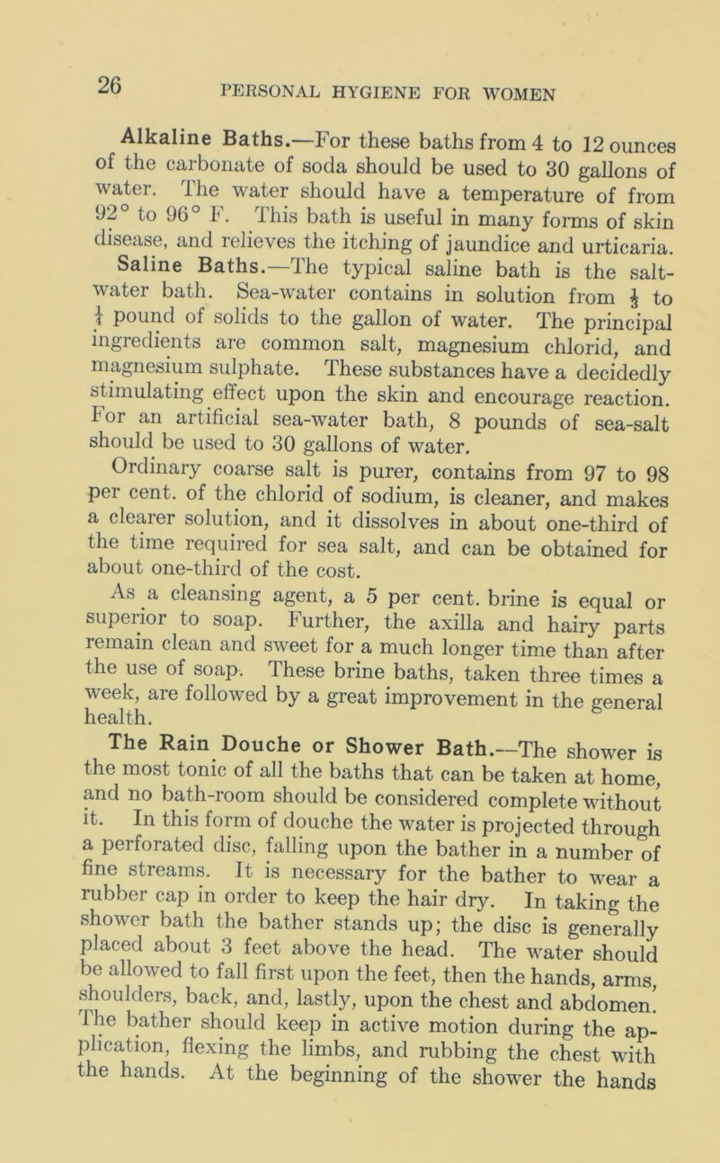 Alkaline Baths.—For these baths from 4 to 12 ounces of the carbonate of soda should be used to 30 gallons of water. The water should have a temperature of from 92° to 96° F. This bath is useful in many forms of skin disease, and lelieves the itching of jaundice and urticaria. Saline Baths. 4he typical saline bath is the salt- water bath. Sea-water contains in solution from J to \ pound of solids to the gallon of water. The principal ingredients are common salt, magnesium chlorid, and magnesium sulphate. These substances have a decidedly stimulating effect upon the skin and encourage reaction. For an artificial sea-water bath, 8 pounds of sea-salt should be used to 30 gallons of water. Ordinary coarse salt is purer, contains from 97 to 98 per cent, of the chlorid of sodium, is cleaner, and makes a clearer solution, and it dissolves in about one-third of the time required for sea salt, and can be obtained for about one-third of the cost. As a cleansing agent, a 5 per cent, brine is equal or superior to soap. Further, the axilla and hairy parts remain clean and sweet for a much longer time than after the use of soap. These brine baths, taken three times a week, are followed by a great improvement in the general health. The Rain Douche or Shower Bath.—The shower is the most tonic of all the baths that can be taken at home, and no bath-room should be considered complete without it. In this form of douche the water is projected through a perforated disc, falling upon the bather in a number of fine streams. It is necessary for the bather to wear a rubber cap in order to keep the hair dry. In taking the shower bath the bather stands up; the disc is generally placed about 3 feet above the head. The water should be allowed to fall first upon the feet, then the hands, arms, shoulders, back, and, lastly, upon the chest and abdomen! Ihe bather should keep in active motion during the ap- plication, flexing the limbs, and rubbing the chest with the hands. At the beginning of the shower the hands