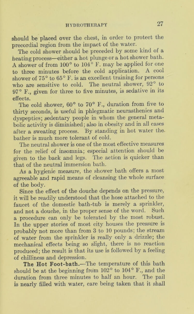 should be placed over the chest, in order to protect the precordial region from the impact of the water. The cold shower should be preceded by some kind of a heating process—either a hot plunge ora hot shower bath. A shower of from 100° to 104° F. may be applied for one to three minutes before the cold application. A cool shower of 75° to 65° F. is an excellent training for persons who are sensitive to cold. The neutral shower, 92° to 97° F., given for three to five minutes, is sedative in its effects. The cold shower, 60° to 70° F., duration from five to thirty seconds, is useful in phlegmatic neurasthenics and dyspeptics; sedentaiy people in whom the general meta- bolic activity is diminished; also in obesity and in all cases after a sweating process. By standing in hot water the bather is much more tolerant of cold. The neutral shower is one of the most effective measures for the relief of insomnia; especial attention should be given to the back and legs. The action is quicker than that of the neutral immersion bath. As a hygienic measure, the shower bath offers a most agreeable and rapid means of cleansing the whole surface of the body. Since the effect of the douche depends on the pressure, it will be readily understood that the hose attached to the faucet of the domestic bath-tub is merely a sprinkler, and not a douche, in the proper sense of the word. Such a procedure can only be tolerated by the most robust. In the upper stories of most city houses the pressure is probably not more than from 3 to 10 pounds; the stream of water from the sprinkler is really only a drizzle; the mechanical effects being so slight, there is no reaction produced; the result is that its use is followed by a feeling of chilliness and depression. The Hot Foot-bath.—The temperature of this bath should be at the beginning from 102° to 104° F., and the duration from three minutes to half an hour. The pail is nearly filled with water, care being taken that it shall