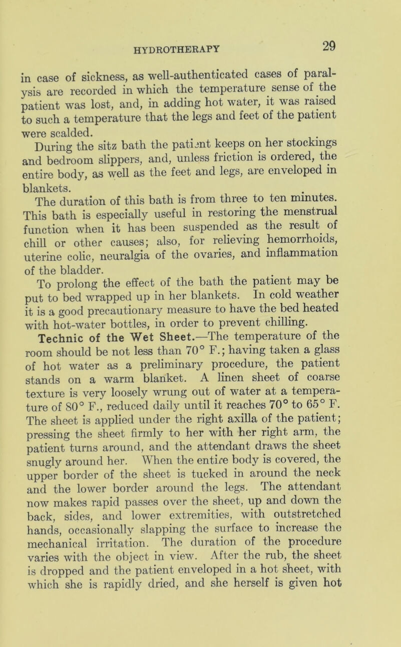 in case of sickness, as well-authenticated cases of paral- ysis are recorded in which the temperature sense of the patient was lost, and, in adding hot water, it was raised to such a temperature that the legs and feet of the patient were scalded. During the sitz bath the patimt keeps on her stockings and bedroom slippers, and, unless friction is ordered, the entire body, as well as the feet and legs, are enveloped in blankets. The duration of this bath is from three to ten minutes. This bath is especially useful in restoring the menstrual function when it has been suspended as the result^ of chill or other causes; also, for relieving hemorrhoids, uterine colic, neuralgia of the ovaries, and inflammation of the bladder. To prolong the effect of the bath the patient may be put to bed wrapped up in her blankets. In cold weather it is a good precautionary measure to have the bed heated with hot-water bottles, in order to prevent chilling. Technic of the Wet Sheet.—The temperature of the room should be not less than 70° F.; having taken a glass of hot water as a preliminary procedure, the patient stands on a warm blanket. A linen sheet of coarse texture is very loosely wrung out of water at a tempera- ture of 80° F., reduced daily until it reaches 70° to 65° F. The sheet is applied under the right axilla of the patient; pressing the sheet firmly to her with her right arm, the patient turns around, and the attendant draws the sheet snugly around her. When the entire body is covered, the upper border of the sheet is tucked in around the neck and the lower border around the legs. The attendant now makes rapid passes over the sheet, up and down the back, sides, and lower extremities, with outstretched hands, occasionally slapping the surface to increase the mechanical irritation. The duration of the procedure varies with the object in view. After the rub, the sheet is dropped and the patient enveloped in a hot sheet, with which she is rapidly dried, and she herself is given hot