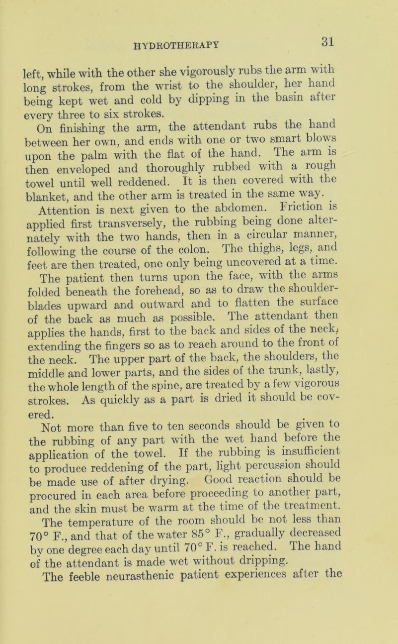 left, while with the other she vigorously rubs the arm with long strokes, from the wu’ist to the shouldei, hei hand being kept wet and cold by dipping in the basin aftei every three to six strokes. On finishing the arm, the attendant rubs the hand between her own, and ends with one or two smart blow's upon the palm with the flat of the hand. The arm is then enveloped and thoroughly rubbed with a rough towel until well reddened. It is then covered with the blanket, and the other arm is treated in the same way. Attention is next given to the abdomen. Friction is applied first transversely, the rubbing being done alter- nately with the two hands, then in a circular mannei, following the course of the colon. The thighs, legs, and feet are then treated, one only being uncovered at a time. The patient then turns upon the face, with the arms folded beneath the forehead, so as to draw the shouldei- blades upward and outward and to flatten the suiface of the back as much as possible. The attendant then applies the hands, first to the back and sides of the necky extending the fingers so as to reach around to the front of the neck. The upper part of the back, the shoulders, the middle and lower parts, and the sides of the trunk, lastly, the whole length of the spine, are treated by a few vigorous strokes. As quickly as a part is dried it should be cov- ered. Not more than five to ten seconds should be given to the rubbing of any part with the wet hand befoie the application of the towel. If the rubbing is insufficient to produce reddening of the part, light percussion should be made use of after drying. Good reaction should be procured in each area before proceeding to another pait, and the skin must be warm at the time of the treatment. The temperature of the room should be not less than 70° F., and that of the water 85° F., gradually decreased by one degree each day until 70° F. is reached. The hand of the attendant is made wet without dripping. The feeble neurasthenic patient experiences after the