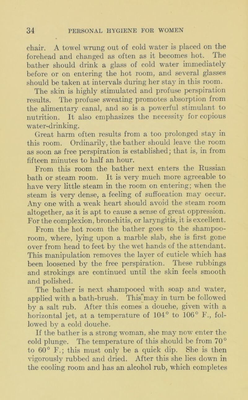chair. A towel wTung out of cold water is placed on the forehead and changed as often as it becomes hot. The bather should drink a glass of cold water immediately before or on entering the hot room, and several glasses should be taken at intervals during her stay in this room. The skin is highly stimulated and profuse perspiration results. The profuse sweating promotes absorption from the alimentary canal, and so is a powerful stimulant to nutrition. It also emphasizes the necessity for copious water-drinking. Great harm often results from a too prolonged stay in this room. Ordinarily, the bather should leave the room as soon as free perspiration is established; that is, in from fifteen minutes to half an hour. From this room the bather next enters the Russian bath or steam room. It is very much more agreeable to have very little steam in the room on entering; when the steam is verj'' dense, a feeling of suffocation may occur. Any one with a weak heart should avoid the steam room altogether, as it is apt to cause a sense of great oppression. For the complexion, bronchitis, or laryngitis, it is excellent. From the hot room the bather goes to the shampoo- room, where, lying upon a marble slab, she is first gone over from head to feet by the wet hands of the attendant. This manipulation removes the layer of cuticle which has been loosened by the free perspiration. These rubbings and strokings are continued until the skin feels smooth and polished. The bather is next shampooed with soap and water, applied wdth a bath-brush. This^^may in turn be followed by a salt rub. After this comes a douche, given with a horizontal jet, at a temperature of 104° to 106° F., fol- lowed by a cold douche. If the bather is a strong woman, she may now enter the cold plunge. The temperature of this should be from 70° to 60° F.; this must only be a quick dip. She is then vigorously rubbed and dried. After this she lies down in the cooling room and has an alcohol rub, which completes