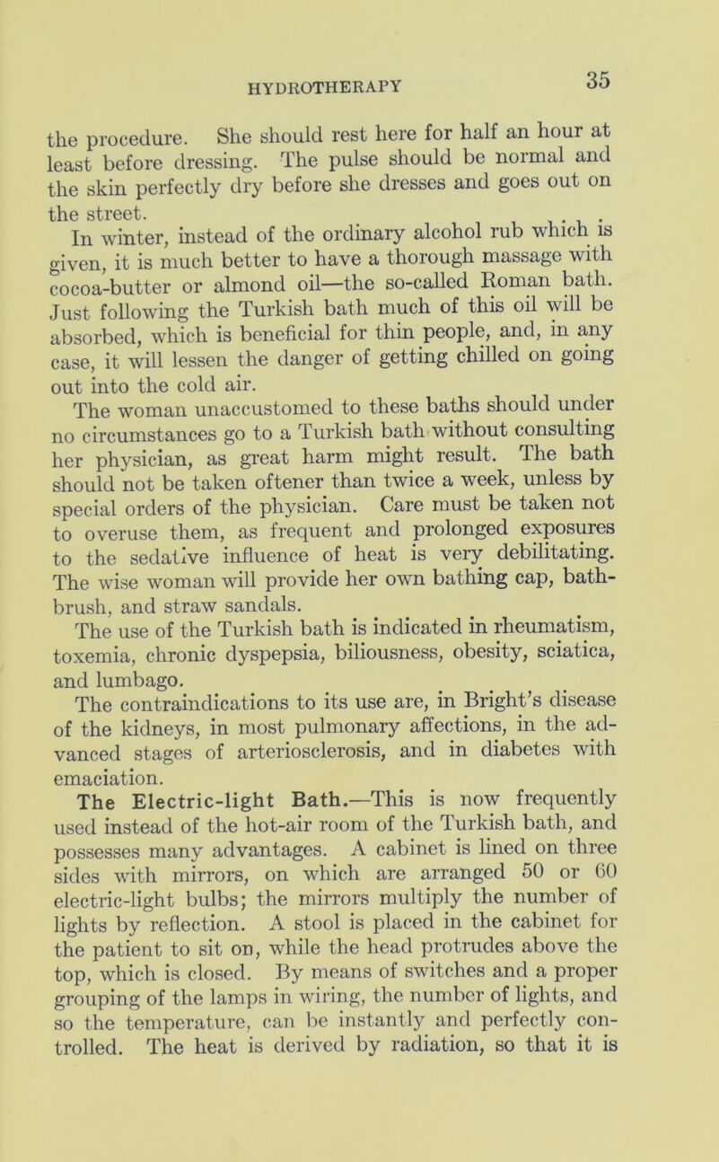 the procedure. She should rest here for half an hour at least before dressing. The pulse should be normal and the skin perfectly dry before she dresses and goes out on In winter, instead of the ordinary alcohol rub which is given, it is much better to have a thorough massage with cocoa-butter or almond oil—the so-called Roman bath. Just following the Turkish bath much of this oil will be absorbed, which is beneficial for thin people, and, in any case, it will lessen the danger of getting chilled on going out into the cold air. The woman unaccustomed to these baths should under no circumstances go to a Turkish bath without consulting her physician, as great harm might result. The bath should not be taken oftener than twice a week, unless by special orders of the physician. Care must be taken not to overuse them, as frequent and prolonged exposures to the sedative influence of heat is very debilitating. The wise woman will provide her own bathing cap, bath- brush, and straw sandals. The use of the Turkish bath is indicated in rheumatism, toxemia, chronic dyspepsia, biliousness, obesity, sciatica, and lumbago. The contraindications to its use are, in Bright’s disease of the kidneys, in most pulmonary affections, in the ad- vanced stages of arteriosclerosis, and in diabetes with emaciation. The Electric-light Bath.—This is now frequently used instead of the hot-air room of the Turkish bath, and possesses many advantages. A cabinet is lined on three sides with mirrors, on which are arranged 50 or GO electric-light bulbs; the mirrors multiply the number of lights by reflection. A stool is placed in the cabinet for the patient to sit on, while the head protrudes above the top, which is closed. By means of switches and a proper grouping of the lamps in wiring, the number of lights, and so the temperature, can be instantly and perfectly con- trolled. The heat is derived by radiation, so that it is