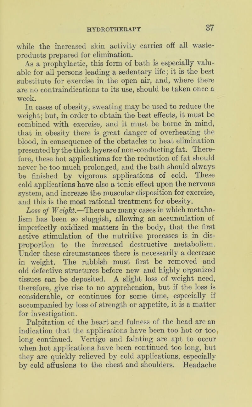 while the increased skin activity carries off all waste- products prepared for elimination. As a prophylactic, this form of bath is especially valu- able for all persons leading a sedentary life; it is the best substitute for exercise in the open air, and, where there are no contraindications to its use, should be taken once a week. In cases of obesity, sweating may be used to reduce the weight; but, in order to obtain the best effects, it must be combined with exercise, and it must be borne in mind, that in obesity there is great danger of overheating the blood, in consequence of the obstacles to heat elimination presented by the thick layers of non-conducting fat. There- fore, these hot applications for the reduction of fat should never be too much prolonged, and the bath should always be finished by vigorous applications of cold. These cold applications have also a tonic effect upon the nervous system, and increase the muscular disposition for exercise, and this is the most rational treatment for obesity. Loss of Weight.—There are many cases in which metabo- lism has been so sluggish, allowing an accumulation of imperfectly oxidized matters in the body, that the first active stimulation of the nutritive processes is in dis- proportion to the increased destructive metabolism. Under these circumstances there is necessarily a decrease in weight. The rubbish must first be removed and old defective structures before new and highly organized tissues can be deposited. A slight loss of weight need, therefore, give rise to no apprehension, but if the loss is considerable, or continues for some time, especially if accompanied by loss of strength or appetite, it is a matter for investigation. Palpitation of the heart and fulness of the head are an indication that the applications have been too hot or too, long continued. Vertigo and fainting are apt to occur when hot applications have been continued too long, but they are quickly relieved by cold applications, especially by cold affusions to the chest and shoulders. Headache
