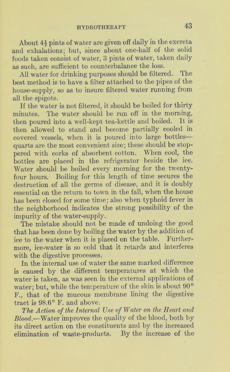 About 4i pints of water are given off daily in the excreta and exhalations; but, since about one-half of the solid foods taken consist of water, 3 pints of water, taken daily as such, are sufficient to counterbalance the loss. All water for drinking purposes should be filtered. The best method is to have a filter attached to the pipes of the house-supply, so as to insure filtered water running from all the spigots. If the water is not filtered, it should be boiled for thirty minutes. The water should be run off in the morning, then poured into a well-kept tea-kettle and boiled. It is then allowed to stand and become partially cooled in covered vessels, when it is poured into large bottles— quarts are the most convenient size; these should be stop- pered with corks of absorbent cotton. W hen cool, the bottles are placed in the refrigerator beside the ice. Water should be boiled every morning for the twenty- four hours. Boiling for this length of time secures the destruction of all the germs of disease, and it is doubly essential on the return to town in the fall, when the house has been closed for some time; also when typhoid fever in the neighborhood indicates the strong possibility of the impurity of the water-supply. The mistake should not be made of undoing the good that has been done by boiling the water by the addition of ice to the water when it is placed on the table. Further- more, ice-water is so cold that it retards and interferes with the digestive processes. In the internal use of water the same marked difference is caused by the different temperatures at which the water is taken, as was seen in the external applications of water; but, while the tem.perature of the skin is about 90° F., that of the mucous membrane lining the digestive tract is 98.6° F. and above. The Action of the Internal Use of Water on the Heart and Blood.—Water improves the quality of the blood, both by its direct action on the constituents and by the increased elimination of waste-products. By the increase of the