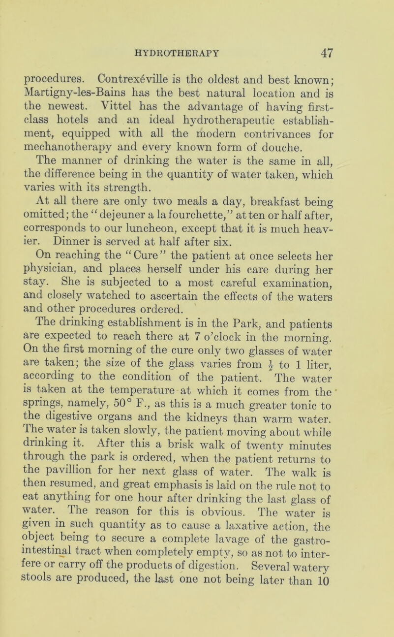 procedures. Contrexeville is the oldest and best known; Martigny-les-Bains has the best natural location and is the newest. Vittel has the advantage of having first- class hotels and an ideal hydrotherapeutic establish- ment, equipped with all the modern contrivances for mechanotherapy and every known form of douche. The manner of drinking the water is the same in all, the difference being in the quantity of water taken, which varies with its strength. At all there are only two meals a day, breakfast being omitted; the “ dejeuner a la fourchette, at ten or half after, corresponds to our luncheon, except that it is much heav- ier. Dinner is served at half after six. On reaching the “Cure” the patient at once selects her physician, and places herself under his care during her stay. She is subjected to a most careful examination, and closely watched to ascertain the effects of the waters and other procedures ordered. The drinking establishment is in the Park, and patients are expected to reach there at 7 o’clock in the morning. On the first morning of the cure only two glasses of water are taken; the size of the glass varies from 4 to 1 liter, according to the condition of the patient. The water is taken at the temperature at which it comes from the ’ springs, namely, 50° F., as this is a much greater tonic to the digestive organs and the kidneys than warm water. The water is taken slowly, the patient moving about while drinking it. After this a brisk walk of twenty minutes through the park is ordered, when the patient returns to the pavillion for her next glass of water. The walk is then resumed, and great emphasis is laid on the rule not to eat anything for one hour after drinking the last glass of water.^ The reason for this is obvious. The water is given in such quantity as to cause a laxative action, the object being to secure a complete lavage of the gastro- intestiiml tract when completely empty, so as not to inter- fere or carry off the products of digestion. Several watery stools are produced, the last one not being later than 10