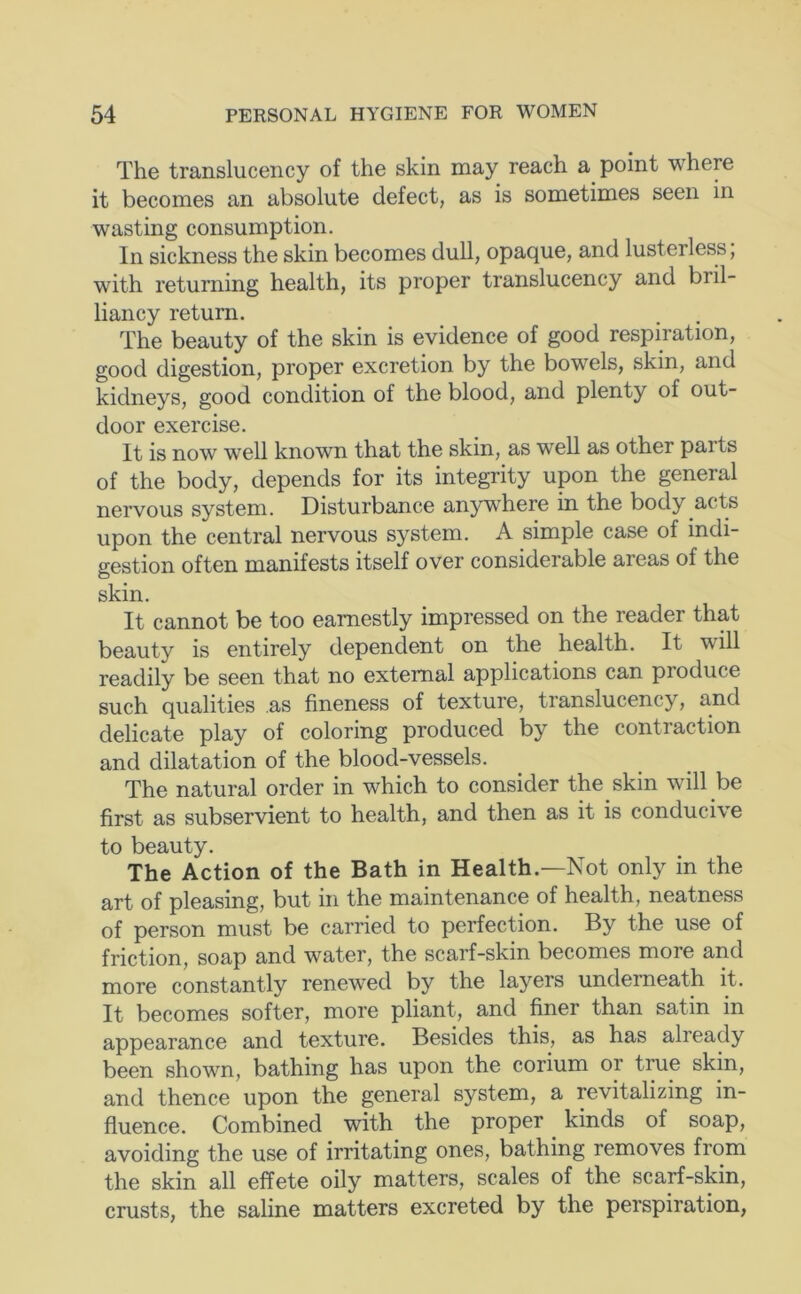 The translucency of the skin may reach a point where it becomes an absolute defect, as is sometimes seen in wasting consumption. In sickness the skin becomes dull, opaque, and lusterless; with returning health, its proper translucency and bril- liancy return. The beauty of the skin is evidence of good respiration, good digestion, proper excretion by the bowels, skin, and kidneys, good condition of the blood, and plenty of out- door exercise. It is now well known that the skin, as well as other parts of the body, depends for its integrity upon the general nervous system. Disturbance anywhere in the body acts upon the central nervous system. A simple case of indi- gestion often manifests itself over considerable areas of the skin. It cannot be too earnestly impressed on the reader that beauty is entirely dependent on the health. It will readily be seen that no external applications can produce such qualities as fineness of texture, translucency, and delicate play of coloring produced by the contraction and dilatation of the blood-vessels. The natural order in which to consider the skin will be first as subservient to health, and then as it is conducive to beauty. The Action of the Bath in Health.—Not only in the art of pleasing, but in the maintenance of health, neatness of person must be carried to perfection. By the use of friction, soap and water, the scarf-skin becomes more and more constantly renewed by the layers underneath it. It becomes softer, more pliant, and finer than satin in appearance and texture. Besides this, as has already been shown, bathing has upon the corium or true skin, and thence upon the general system, a revitalizing in- fluence. Combined with the proper kinds of soap, avoiding the use of irritating ones, bathing removes from the skin all effete oily matters, scales of the scarf-skin, crusts, the saline matters excreted by the perspiration,