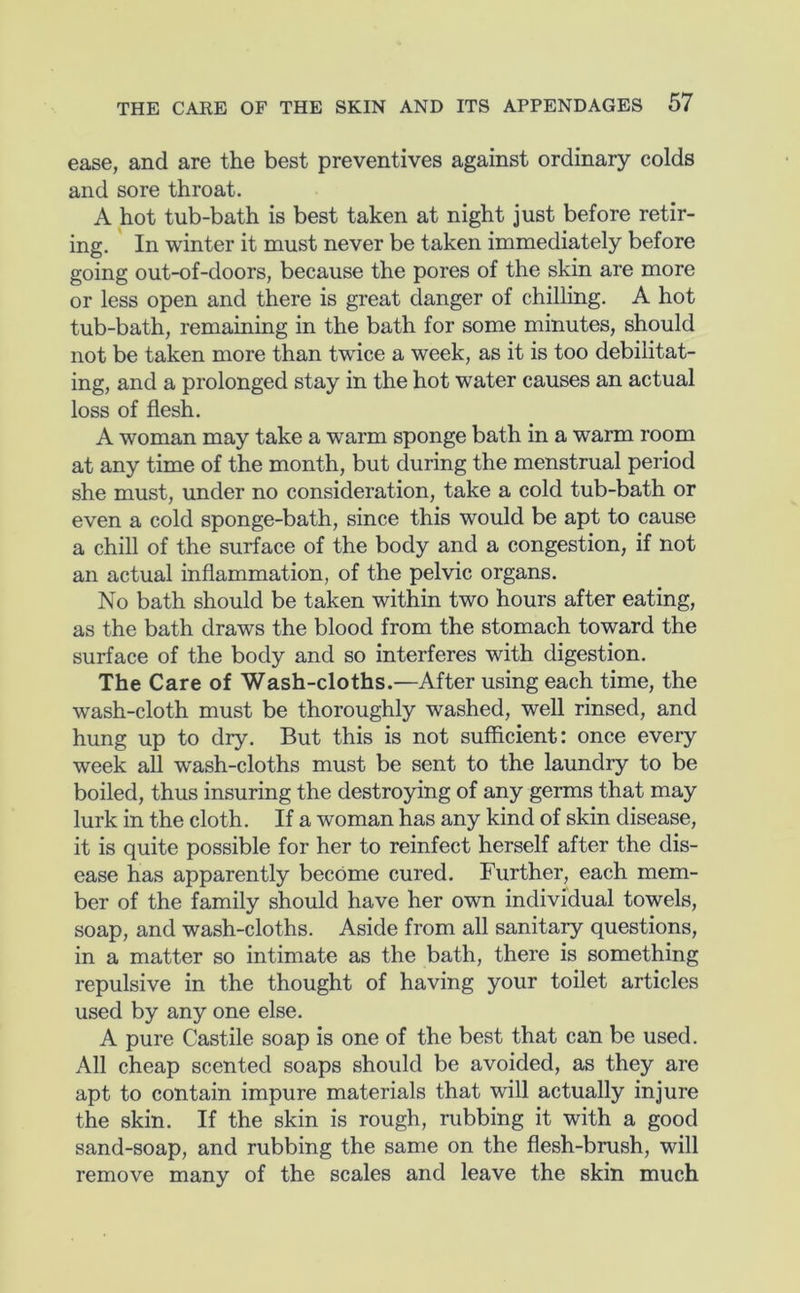 ease, and are the best preventives against ordinary colds and sore throat. A hot tub-bath is best taken at night just before retir- ing. In winter it must never be taken immediately before going out-of-doors, because the pores of the skin are more or less open and there is great danger of chilling. A hot tub-bath, remaining in the bath for some minutes, should not be taken more than twice a week, as it is too debilitat- ing, and a prolonged stay in the hot water causes an actual loss of flesh. A woman may take a warm sponge bath in a warm room at any time of the month, but during the menstrual period she must, under no consideration, take a cold tub-bath or even a cold sponge-bath, since this would be apt to cause a chill of the surface of the body and a congestion, if not an actual inflammation, of the pelvic organs. No bath should be taken within two hours after eating, as the bath draws the blood from the stomach toward the surface of the body and so interferes with digestion. The Care of Wash-cloths.—After using each time, the wash-cloth must be thoroughly washed, well rinsed, and hung up to dry. But this is not sufficient: once every week all wash-cloths must be sent to the laundry to be boiled, thus insuring the destroying of any germs that may lurk in the cloth. If a woman has any kind of skin disease, it is quite possible for her to reinfect herself after the dis- ease has apparently become cured. Further, each mem- ber of the family should have her own individual towels, soap, and wash-cloths. Aside from all sanitary questions, in a matter so intimate as the bath, there is something repulsive in the thought of having your toilet articles used by any one else. A pure Castile soap is one of the best that can be used. All cheap scented soaps should be avoided, as they are apt to contain impure materials that will actually injure the skin. If the skin is rough, rubbing it with a good sand-soap, and rubbing the same on the flesh-brush, will remove many of the scales and leave the skin much