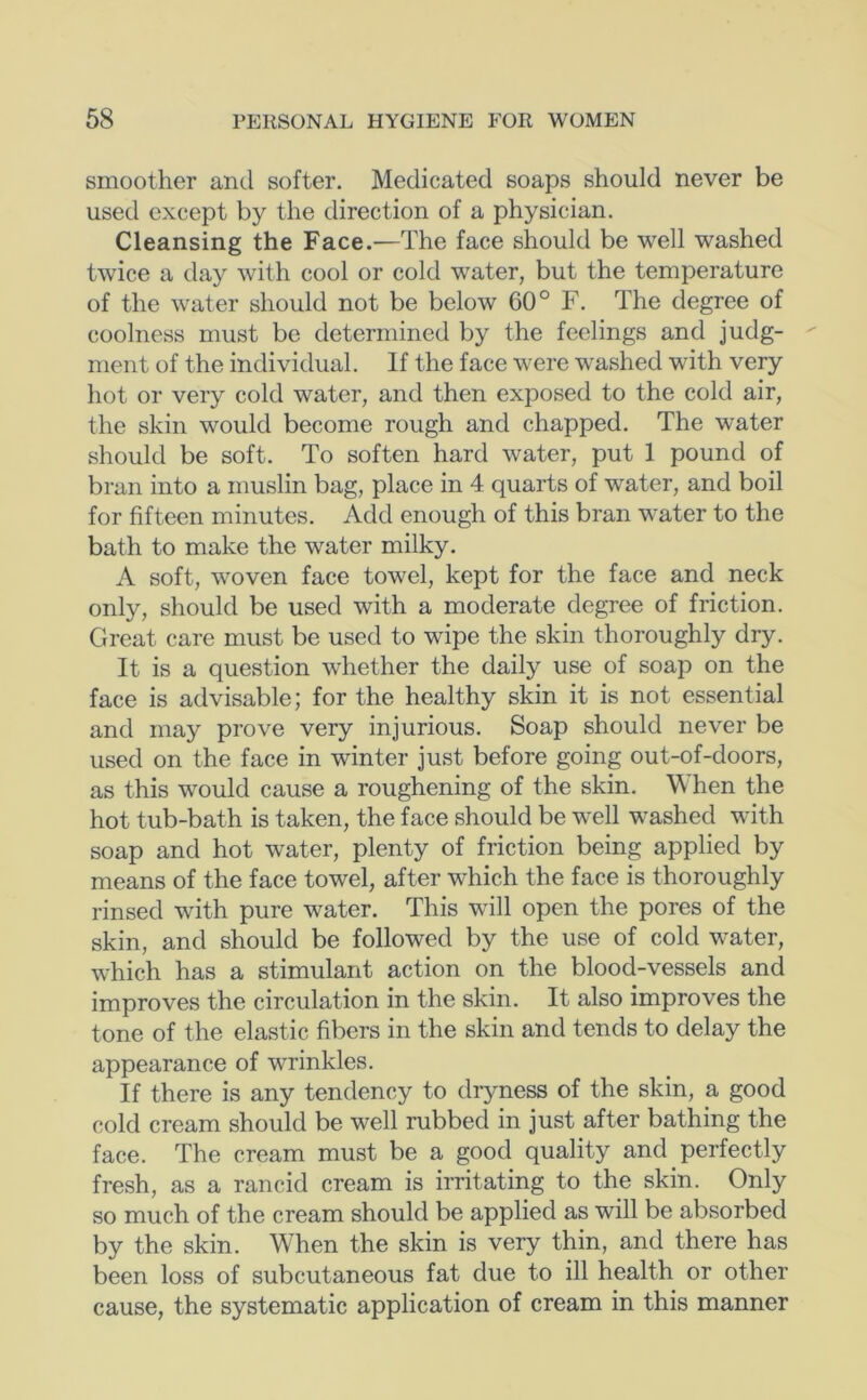 smoother and softer. Medicated soaps should never be used except by the direction of a physician. Cleansing the Face.—The face should be well washed twice a day with cool or cold water, but the temperature of the water should not be below 60° F. The degree of coolness must be determined by the feelings and judg- ment of the individual. If the face were washed with very hot or very cold water, and then exposed to the cold air, the skin would become rough and chapped. The water should be soft. To soften hard water, put 1 pound of bran into a muslin bag, place in 4 quarts of water, and boil for fifteen minutes. Add enough of this bran water to the bath to make the water milky. A soft, woven face towel, kept for the face and neck only, should be used with a moderate degree of friction. Great care must be used to wipe the skin thoroughly dry. It is a question whether the daily use of soap on the face is advisable; for the healthy skin it is not essential and may prove very injurious. Soap should never be used on the face in winter just before going out-of-doors, as this would cause a roughening of the skin. When the hot tub-bath is taken, the face should be well washed with soap and hot water, plenty of friction being applied by means of the face towel, after which the face is thoroughly rinsed with pure water. This will open the pores of the skin, and should be followed by the use of cold water, which has a stimulant action on the blood-vessels and improves the circulation in the skin. It also improves the tone of the elastic fibers in the skin and tends to delay the appearance of wrinkles. If there is any tendency to dryness of the skin, a good cold cream should be well rubbed in just after bathing the face. The cream must be a good quality and perfectly fresh, as a rancid cream is irritating to the skin. Only so much of the cream should be applied as will be absorbed by the skin. When the skin is very thin, and there has been loss of subcutaneous fat due to ill health or other cause, the systematic application of cream in this manner