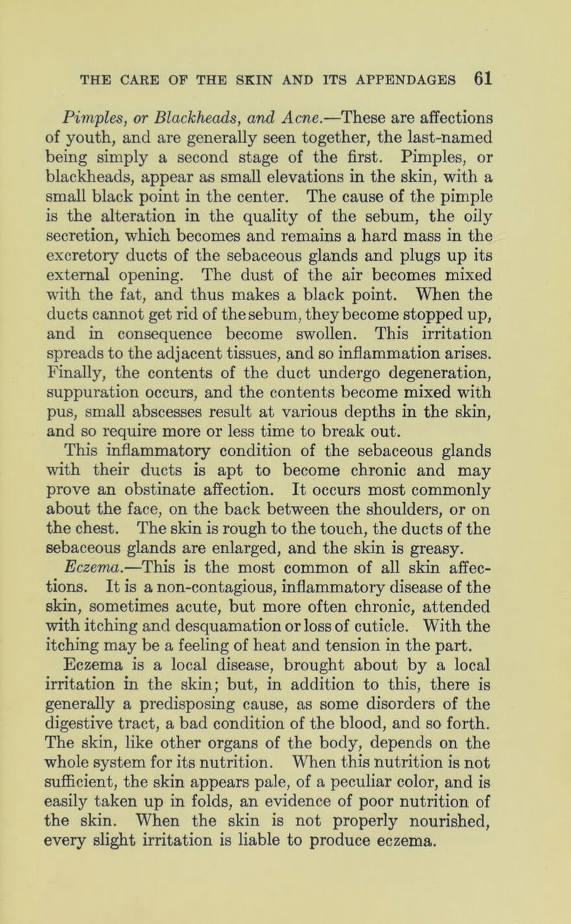 Pimples, or Blackheads, and Acne.—These are affections of youth, and are generally seen together, the last-named being simply a second stage of the first. Pimples, or blackheads, appear as small elevations in the skin, with a small black point in the center. The cause of the pimple is the alteration in the quality of the sebum, the oily secretion, which becomes and remains a hard mass in the excretory ducts of the sebaceous glands and plugs up its external opening. The dust of the air becomes mixed with the fat, and thus makes a black point. When the ducts cannot get rid of the sebum, they become stopped up, and in consequence become swollen. This irritation spreads to the adjacent tissues, and so inflammation arises. Finally, the contents of the duct undergo degeneration, suppuration occurs, and the contents become mixed with pus, small abscesses result at various depths in the skin, and so require more or less time to break out. This inflammatory condition of the sebaceous glands with their ducts is apt to become chronic and may prove an obstinate affection. It occurs most commonly about the face, on the back between the shoulders, or on the chest. The skin is rough to the touch, the ducts of the sebaceous glands are enlarged, and the skin is greasy. Eczema.—This is the most common of all skin affec- tions. It is a non-contagious, inflammatory disease of the skin, sometimes acute, but more often chronic, attended with itching and desquamation or loss of cuticle. With the itching may be a feeling of heat and tension in the part. Eczema is a local disease, brought about by a local irritation in the skin; but, in addition to this, there is generally a predisposing cause, as some disorders of the digestive tract, a bad condition of the blood, and so forth. The skin, like other organs of the body, depends on the whole system for its nutrition. When this nutrition is not sufficient, the skin appears pale, of a peculiar color, and is easily taken up in folds, an evidence of poor nutrition of the skin. When the skin is not properly nourished, every slight irritation is liable to produce eczema.