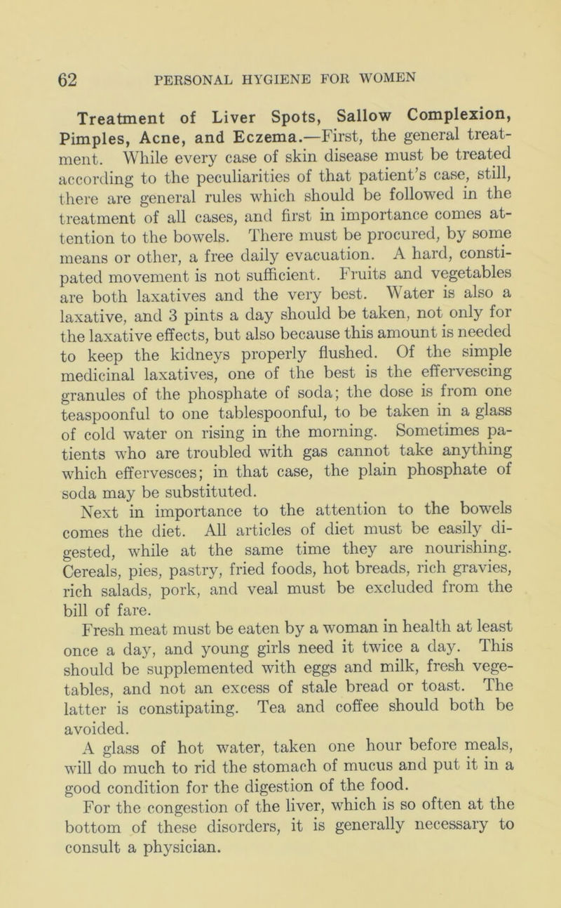 Treatment of Liver Spots, Sallow Complexion, Pimples, Acne, and Eczema.—First, the general treat- ment. While every case of skin disease must be treated according to the peculiarities of that patient’s case, still, there are general rules which should be followed in the treatment of all cases, and first in importance comes at- tention to the bowels. There must be procured, by some means or other, a free daily evacuation. A hard, consti- pated movement is not sufficient, bruits and vegetables are both laxatives and the very best. Water is also a laxative, and 3 pints a day should be taken, not only for the laxative effects, but also because this amount is needed to keep the kidneys properly flushed. Of the simple medicinal laxatives, one of the best is the effervescing granules of the phosphate of soda; the dose is from one teaspoonful to one tablespoonful, to be taken in a glass of cold water on rising in the morning. Sometimes pa- tients who are troubled with gas cannot take anything which effervesces; in that case, the plain phosphate of soda may be substituted. Ne.xt in importance to the attention to the bowels comes the diet. All articles of diet must be easily di- gested, while at the same time they are nourishing. Cereals, pies, pastry, fried foods, hot breads, rich gravies, rich salads, pork, and veal must be excluded from the bill of fare. Fresh meat must be eaten by a woman in health at least once a day, and young girls need it twice a day. This should be supplemented with eggs and milk, fresh vege- tables, and not an excess of stale bread or toast. The latter is constipating. Tea and coffee should both be avoided. A glass of hot water, taken one hour before meals, will do much to rid the stomach of mucus and put it in a good condition for the digestion of the food. For the congestion of the liver, which is so often at the bottom of these disorders, it is generally necessary to consult a physician.