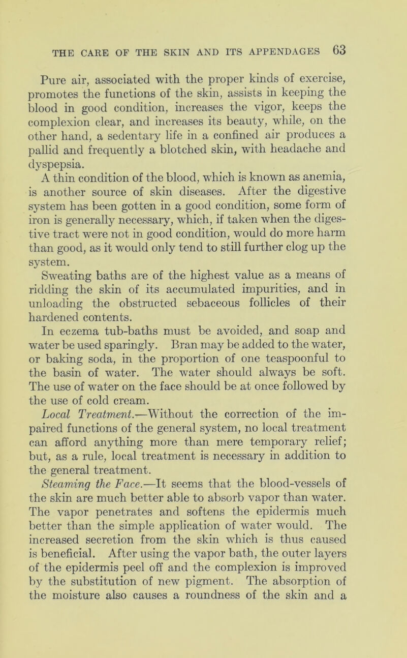 Pure air, associated with the proper kinds of exercise, promotes the functions of the skin, assists in keeping the blood in good condition, increases the vigor, keeps the complexion clear, and increases its beauty, while, on the other hand, a sedentary life in a confined air produces a pallid and frequently a blotched skin, with headache and dyspepsia. A thin condition of the blood, which is known as anemia, is another source of skin diseases. After the digestive system has been gotten in a good condition, some form of iron is generally necessary, which, if taken when the diges- tive tract were not in good condition, would do more harm than good, as it would only tend to still further clog up the system. Sweating baths are of the highest value as a means of ridding the skin of its accumulated impurities, and in unloading the obstructed sebaceous follicles of their hardened contents. In eczema tub-baths must be avoided, and soap and water be used sparingly. Bran may be added to the water, or baking soda, in the proportion of one teaspoonful to the basin of water. The water should always be soft. The use of water on the face should be at once followed by the use of cold cream. Local Treatment.—Without the correction of the im- paired functions of the general system, no local treatment can afford anything more than mere temporary relief; but, as a rule, local treatment is necessary in addition to the general treatment. Steaming the Face.—It seems that the blood-vessels of the skin are much better able to absorb vapor than water. The vapor penetrates and softens the epidermis much better than the simple application of water would. The increased secretion from the skin which is thus caused is beneficial. After using the vapor bath, the outer layers of the epidermis peel off and the complexion is improved by the substitution of new pigment. The absorption of the moisture also causes a roundness of the skin and a