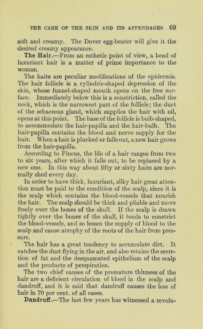 soft and creamy. The Dover egg-beater will give it the desired creamy appearance. The Hair.—From an esthetic point of view, a head of luxuriant hair is a matter of prime importance to the woman. The hairs are peculiar modifications of the epidermis. The hair follicle is a cylindric-shaped depression of the skin, whose funnel-shaped mouth opens on the free sur- face. Immediately below this is a constriction, called the neck, which is the narrowest part of the follicle; the duct of the sebaceous gland, which supplies the hair with oil, opens at this point. The base of the follicle is bulb-shaped, to accommodate the hair-papilla and the hair-bulb. The hair-papiUa contains the blood and nerve supply for the hair. When a hair is plucked or falls out, a new hair grows from the hair-papiUa. According to Pincus, the life of a hair ranges from two to six years, after which it falls out, to be replaced by a new one. In this way about fifty or sixty hairs are nor- mally shed every day. In order to have thick, luxuriant, silky hair great atten- tion must be paid to the condition of the scalp, since it is the scalp which contains the blood-vessels that nourish the hair. The scalp should be thick and pliable and move freely over the bones of the skull. If the scalp is drawn tightly over the bones of the skull, it tends to constrict the blood-vessels, and so lessen the supply of blood to the scalp and cause atrophy of the roots of the hair from pres- sure. The hair has a great tendency to accumulate dirt. It catches the dust flying in the air, and also retains the secre- tion of fat and the desquamated epithelium of the scalp and the products of perspiration. The two chief causes of the premature thinness of the hair are a deficient circulation of blood in the scalp and dandruff, and it is said that dandruff causes the loss of hair in 70 per cent, of all cases. Dandruff.—The last few years has witnessed a revolu-