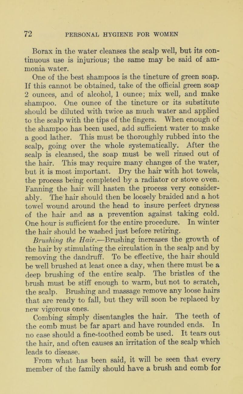 Borax in the water cleanses the scalp well, but its con- tinuous use is injurious; the same may be said of am- monia water. One of the best shampoos is the tincture of green soap. If this cannot be obtained, take of the official green soap 2 ounces, and of alcohol, 1 ounce; mix well, and make shampoo. One ounce of the tincture or its substitute should be diluted with twice as much water and applied to the scalp with the tips of the fingers. When enough of the shampoo has been used, add sufficient water to make a good lather. This must be thoroughly rubbed into the scalp, going over the whole systematically. After the scalp is cleansed, the soap must be well rinsed out of the hair. This may require many changes of the water, but it is most important. Dry the hair with hot towels, the process being completed by a radiator or stove oven. Fanning the hair will hasten the process very consider- ably. The'hair should then be loosely braided and a hot towel wound around the head to insure perfect dryness of the hair and as a prevention against taking cold. One hour is sufficient for the entire procedure. In winter the hair should be washed just before retiring. Brushing the Hair.—Brushing increases the grovTh of the hair by stimulating the circulation in the scalp and by removing the dandruff. To be effective, the hair should be well brushed at least once a day, when there must be a deep brushing of the entire scalp. The bristles of the brush must be stiff enough to warm, but not to scratch, the scalp. Brushing and massage remove any loose hairs that are ready to fall, but they will soon be replaced by new vigorous ones. Combing simply disentangles the hair. The teeth of the comb must be far apart and have rounded ends. In no case should a fine-toothed comb be used. It tears out the hair, and often causes an irritation of the scalp which leads to disease. From what has been said, it will be seen that every member of the family should have a brush and comb for